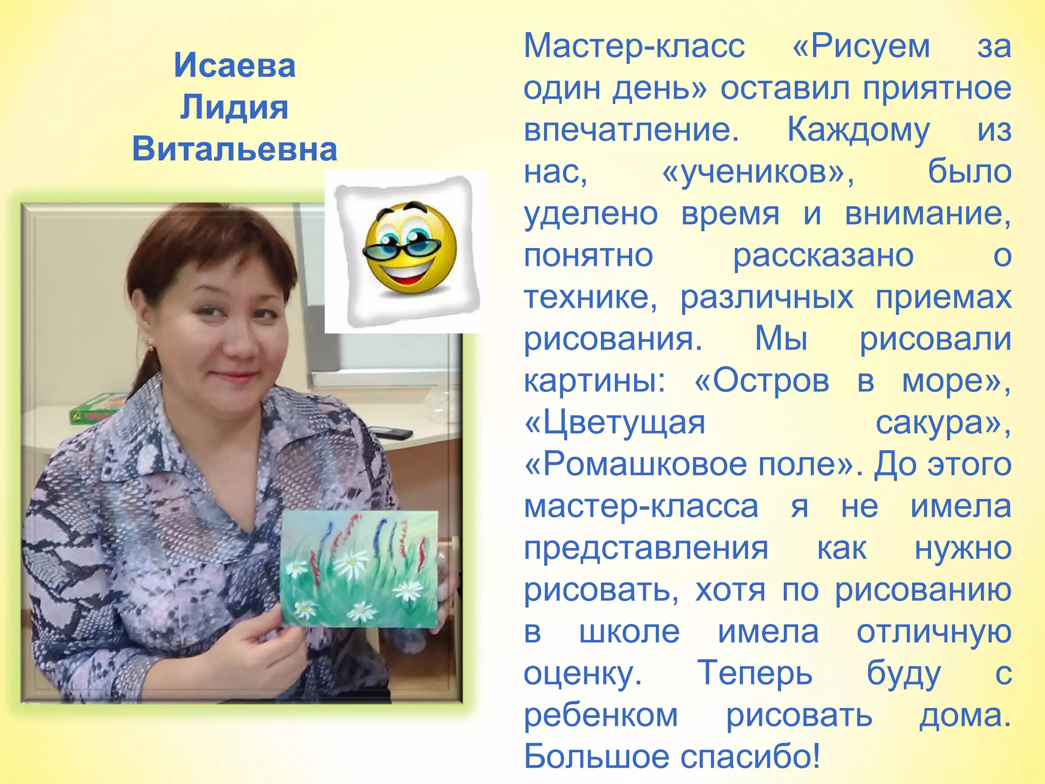 Исаева
Лидия
Витальевна
Мастер-класс «Рисуем за
один день» оставил приятное
впечатление. Каждому из
нас, «учеников», было
уделено время и внимание,
понятно рассказано о
технике, различных приемах
рисования. Мы рисовали
картины: «Остров в море»,
«Цветущая сакура»,
«Ромашковое поле». До этого
мастер-класса я не имела
представления как нужно
рисовать, хотя по рисованию
в школе имела отличную
оценку. Теперь буду с
ребенком рисовать дома.
Большое спасибо!
 