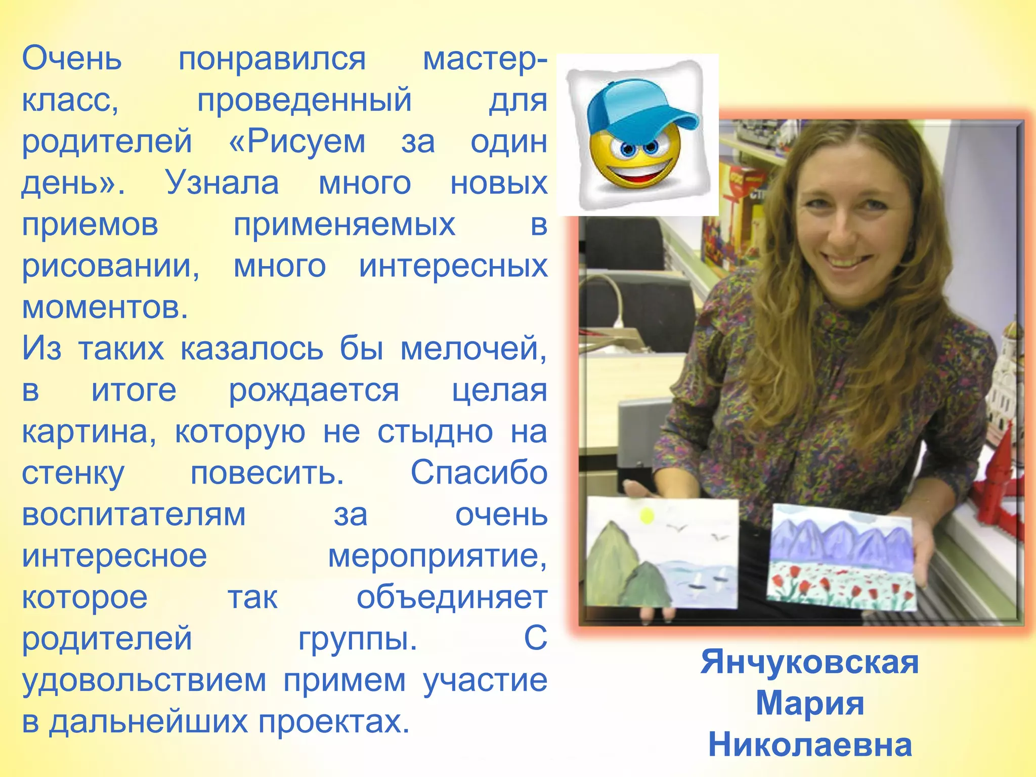 Янчуковская
Мария
Николаевна
Очень понравился мастер-
класс, проведенный для
родителей «Рисуем за один
день». Узнала много новых
приемов применяемых в
рисовании, много интересных
моментов.
Из таких казалось бы мелочей,
в итоге рождается целая
картина, которую не стыдно на
стенку повесить. Спасибо
воспитателям за очень
интересное мероприятие,
которое так объединяет
родителей группы. С
удовольствием примем участие
в дальнейших проектах.
 