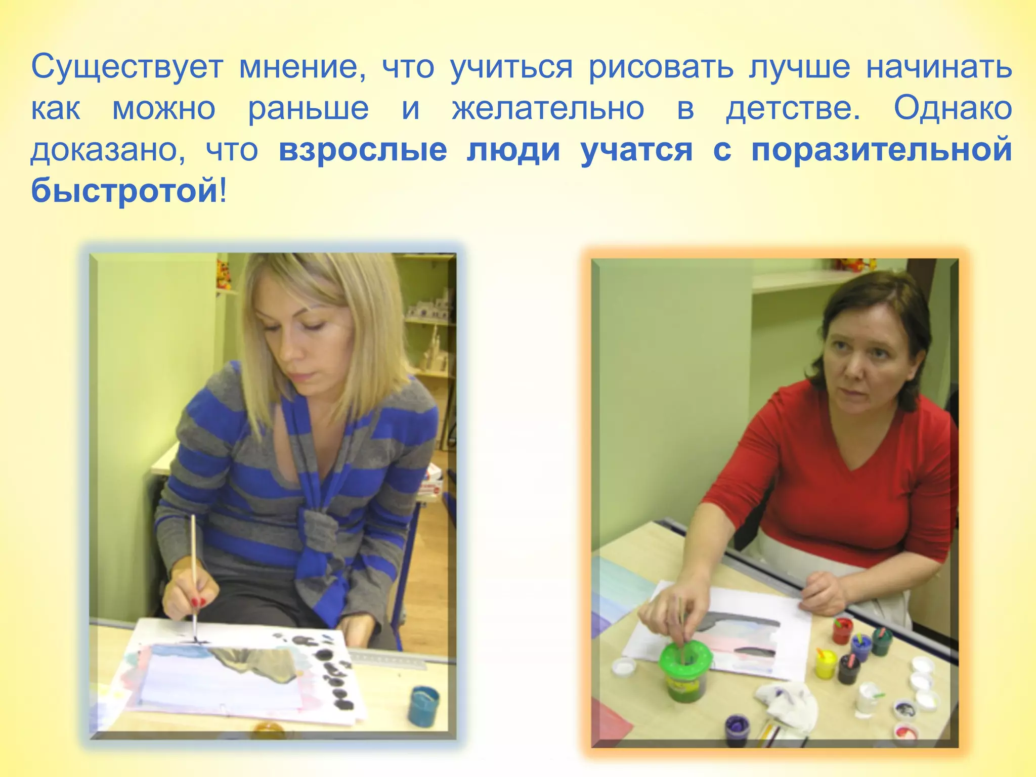 Существует мнение, что учиться рисовать лучше начинать
как можно раньше и желательно в детстве. Однако
доказано, что взрослые люди учатся с поразительной
быстротой!
 