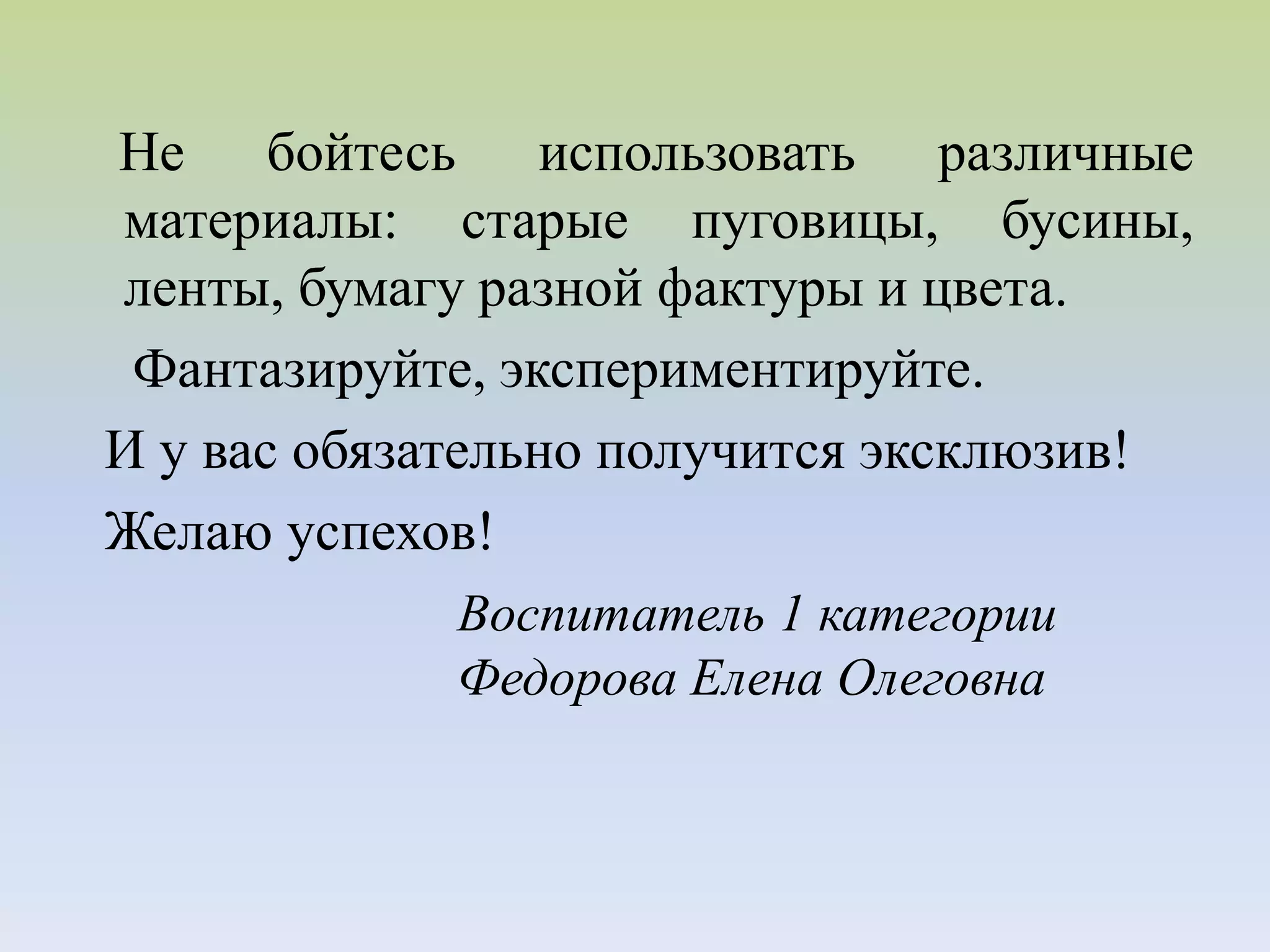 Не бойтесь использовать различные
материалы: старые пуговицы, бусины,
ленты, бумагу разной фактуры и цвета.
Фантазируйте, экспериментируйте.
И у вас обязательно получится эксклюзив!
Желаю успехов!
Воспитатель 1 категории
Федорова Елена Олеговна
 