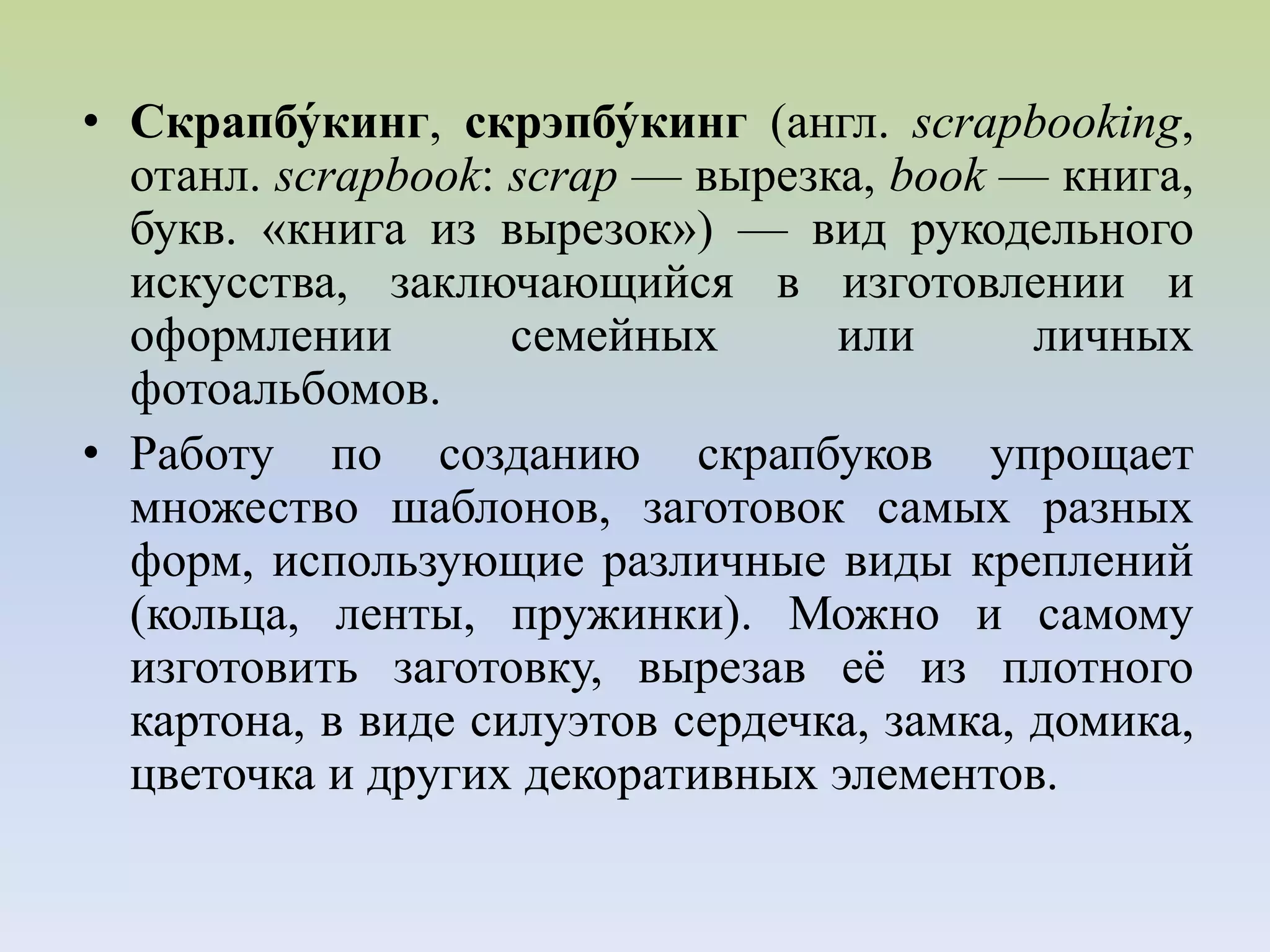 • Скрапбу́кинг, скрэпбу́кинг (англ. scrapbooking,
отанл. scrapbook: scrap — вырезка, book — книга,
букв. «книга из вырезок») — вид рукодельного
искусства, заключающийся в изготовлении и
оформлении семейных или личных
фотоальбомов.
• Работу по созданию скрапбуков упрощает
множество шаблонов, заготовок самых разных
форм, использующие различные виды креплений
(кольца, ленты, пружинки). Можно и самому
изготовить заготовку, вырезав её из плотного
картона, в виде силуэтов сердечка, замка, домика,
цветочка и других декоративных элементов.
 