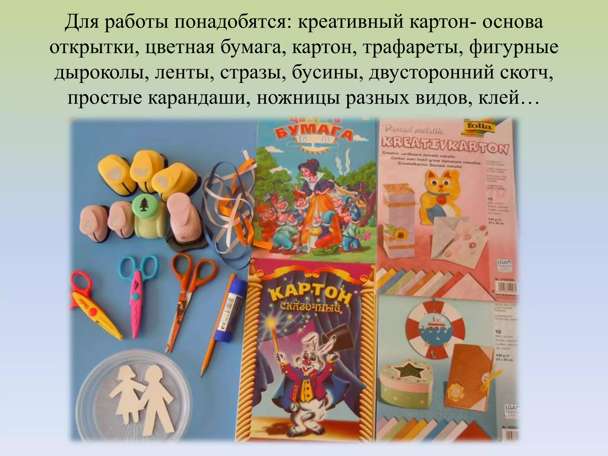 Для работы понадобятся: креативный картон- основа
открытки, цветная бумага, картон, трафареты, фигурные
дыроколы, ленты, стразы, бусины, двусторонний скотч,
простые карандаши, ножницы разных видов, клей…
 