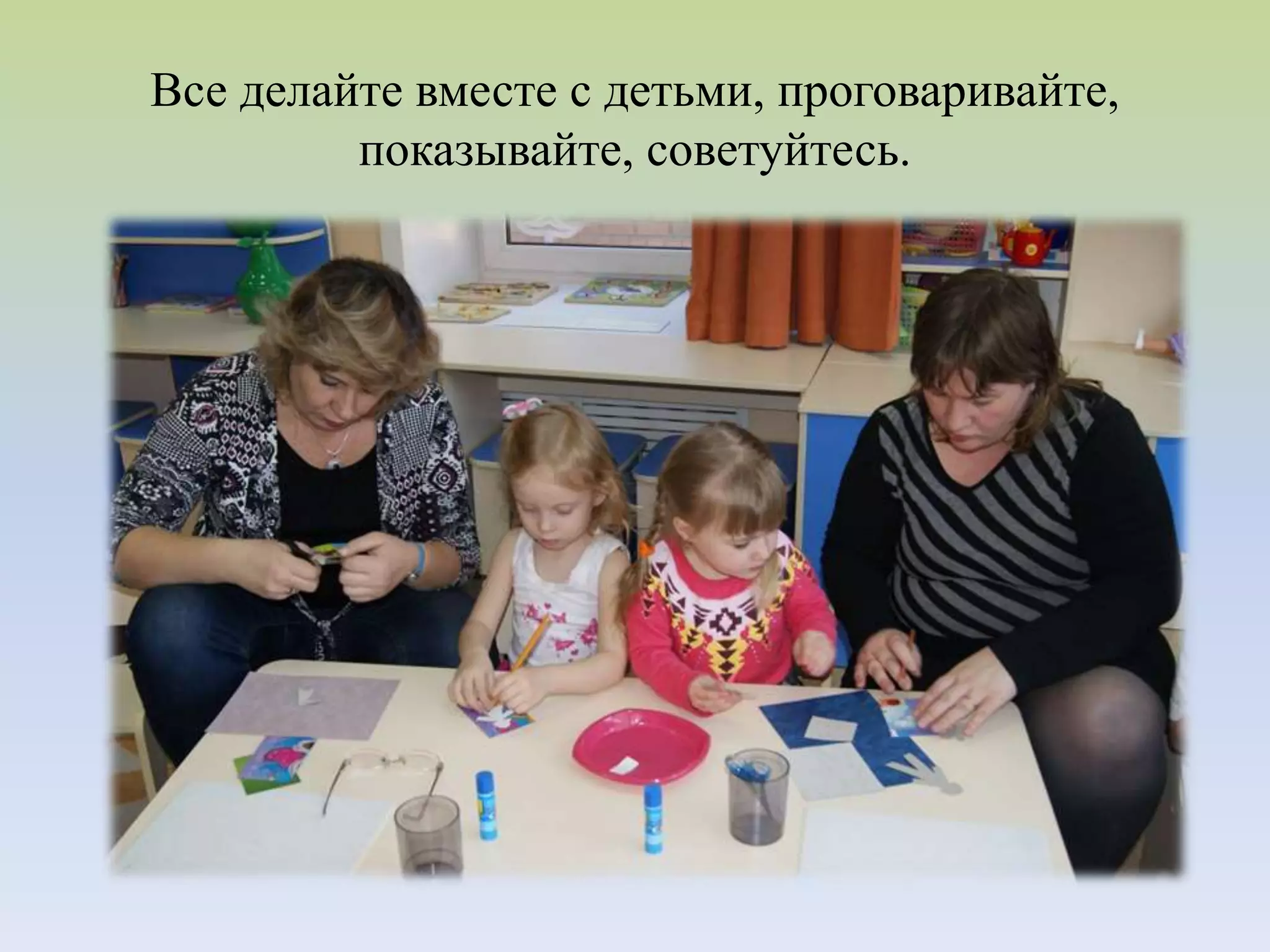 Все делайте вместе с детьми, проговаривайте,
показывайте, советуйтесь.
 