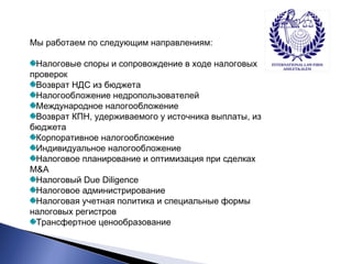 Мы работаем по следующим направлениям: 
Налоговые споры и сопровождение в ходе налоговых 
проверок 
Возврат НДС из бюджета 
Налогообложение недропользователей 
Международное налогообложение 
Возврат КПН, удерживаемого у источника выплаты, из 
бюджета 
Корпоративное налогообложение 
Индивидуальное налогообложение 
Налоговое планирование и оптимизация при сделках 
M&A 
Налоговый Due Diligence 
Налоговое администрирование 
Налоговая учетная политика и специальные формы 
налоговых регистров 
Трансфертное ценообразование 
 