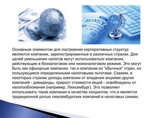 Основным элементом для построения корпоративных структур 
являются компании, зарегистрированные в различных странах. Для 
целей уменьшения налогов могут использоваться компании, 
действующие в безналоговом или низконалоговом режиме. Это могут 
быть как офшорные компании, так и компании из "обычных" стран, но 
пользующиеся определенными налоговыми льготами. Скажем, в 
некоторых странах доходы компании от владения акциями других 
компаний - дивиденды, прирост стоимости акций - освобождены от 
налогообложения (например, Люксембург). Это позволяет 
использовать такие компании в качестве холдингов, что и является 
традиционной ролью люксембургских компаний в налоговых схемах. 
 