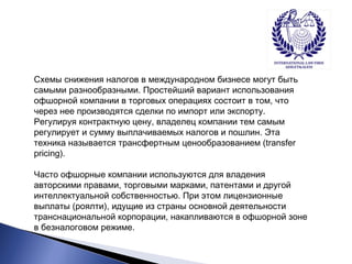Схемы снижения налогов в международном бизнесе могут быть 
самыми разнообразными. Простейший вариант использования 
офшорной компании в торговых операциях состоит в том, что 
через нее производятся сделки по импорт или экспорту. 
Регулируя контрактную цену, владелец компании тем самым 
регулирует и сумму выплачиваемых налогов и пошлин. Эта 
техника называется трансфертным ценообразованием (transfer 
pricing). 
Часто офшорные компании используются для владения 
авторскими правами, торговыми марками, патентами и другой 
интеллектуальной собственностью. При этом лицензионные 
выплаты (роялти), идущие из страны основной деятельности 
транснациональной корпорации, накапливаются в офшорной зоне 
в безналоговом режиме. 
 