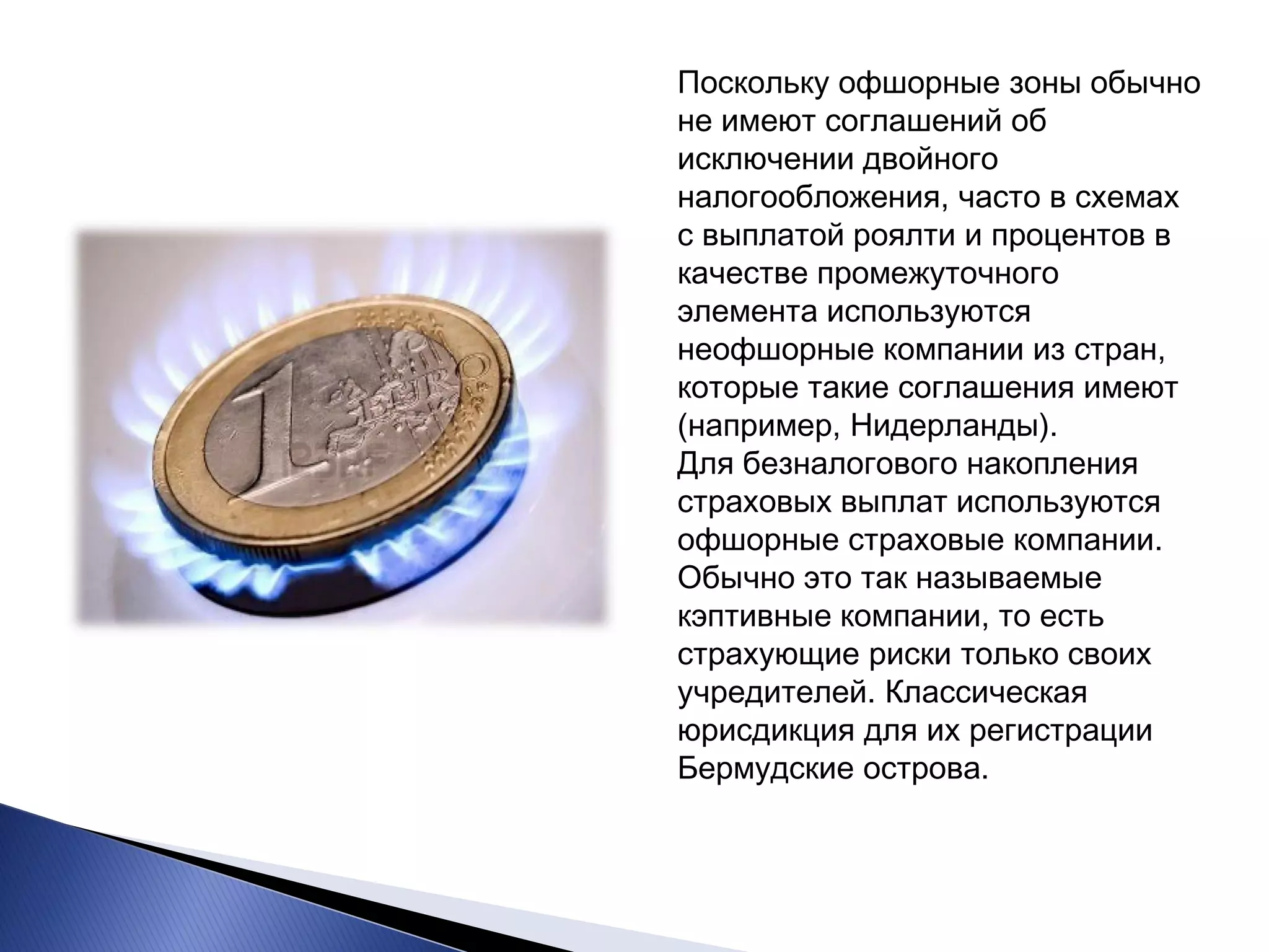 Поскольку офшорные зоны обычно не имеют соглашений об исключении двойного налогообложения, часто в схемах с выплатой роялти и процентов в качестве промежуточного элемента используются неофшорные компании из стран, которые такие соглашения имеют (например, Нидерланды). Для безналогового накопления страховых выплат используются офшорные страховые компании. Обычно это так называемые кэптивные компании, то есть страхующие риски только своих учредителей. Классическая юрисдикция для их регистрации Бермудские острова.  