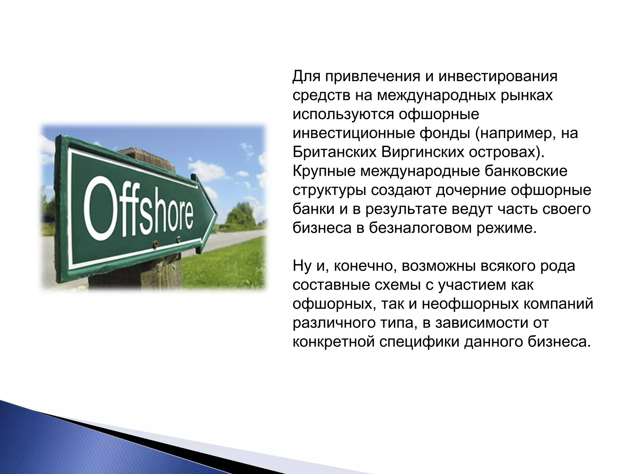 Для привлечения и инвестирования средств на международных рынках используются офшорные инвестиционные фонды (например, на Британских Виргинских островах). Крупные международные банковские структуры создают дочерние офшорные банки и в результате ведут часть своего бизнеса в безналоговом режиме. Ну и, конечно, возможны всякого рода составные схемы с участием как офшорных, так и неофшорных компаний различного типа, в зависимости от конкретной специфики данного бизнеса.  