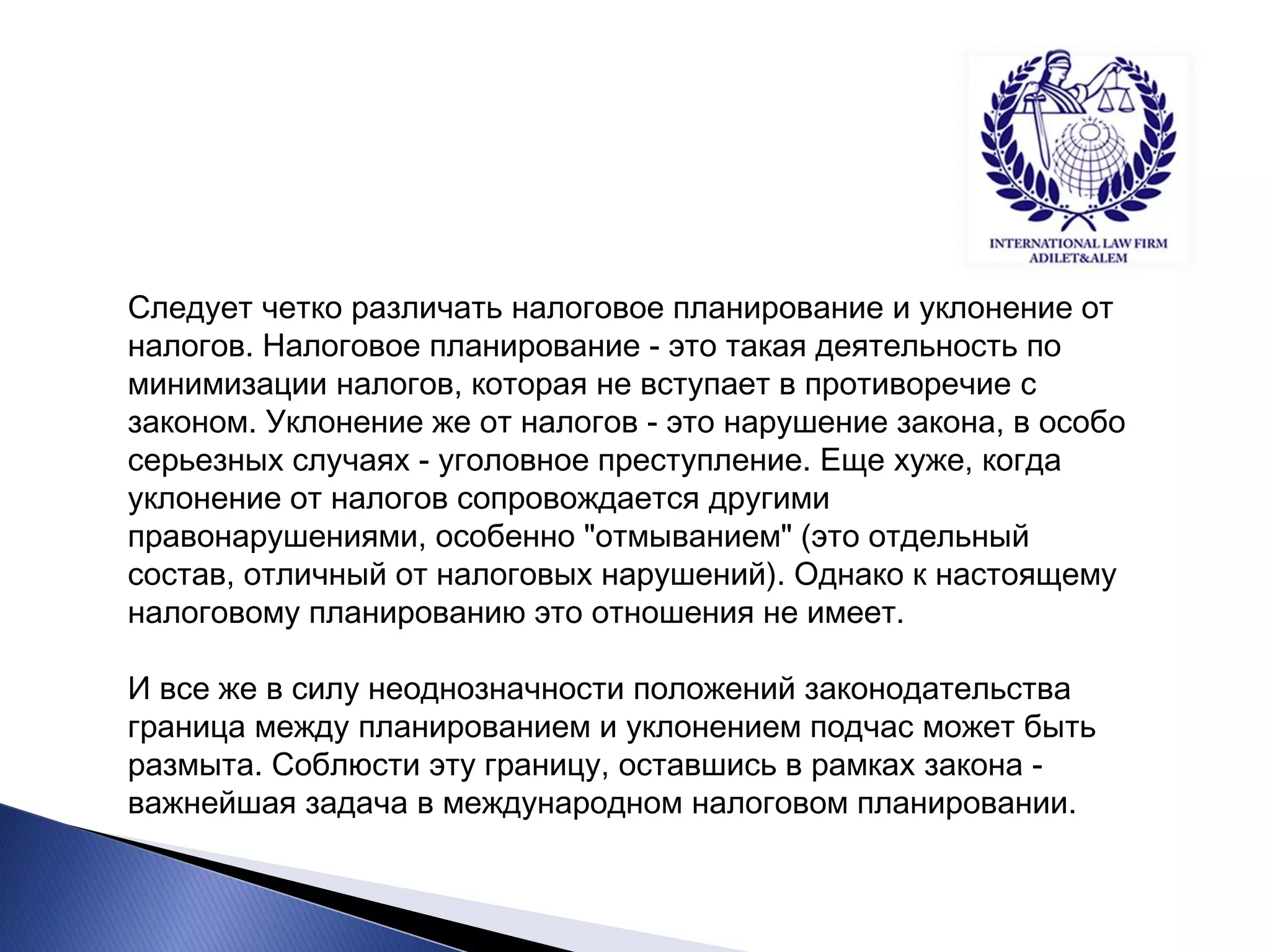 Следует четко различать налоговое планирование и уклонение от налогов. Налоговое планирование - это такая деятельность по минимизации налогов, которая не вступает в противоречие с законом. Уклонение же от налогов - это нарушение закона, в особо серьезных случаях - уголовное преступление. Еще хуже, когда уклонение от налогов сопровождается другими правонарушениями, особенно "отмыванием" (это отдельный состав, отличный от налоговых нарушений). Однако к настоящему налоговому планированию это отношения не имеет. 
И все же в силу неоднозначности положений законодательства граница между планированием и уклонением подчас может быть размыта. Соблюсти эту границу, оставшись в рамках закона - важнейшая задача в международном налоговом планировании.  