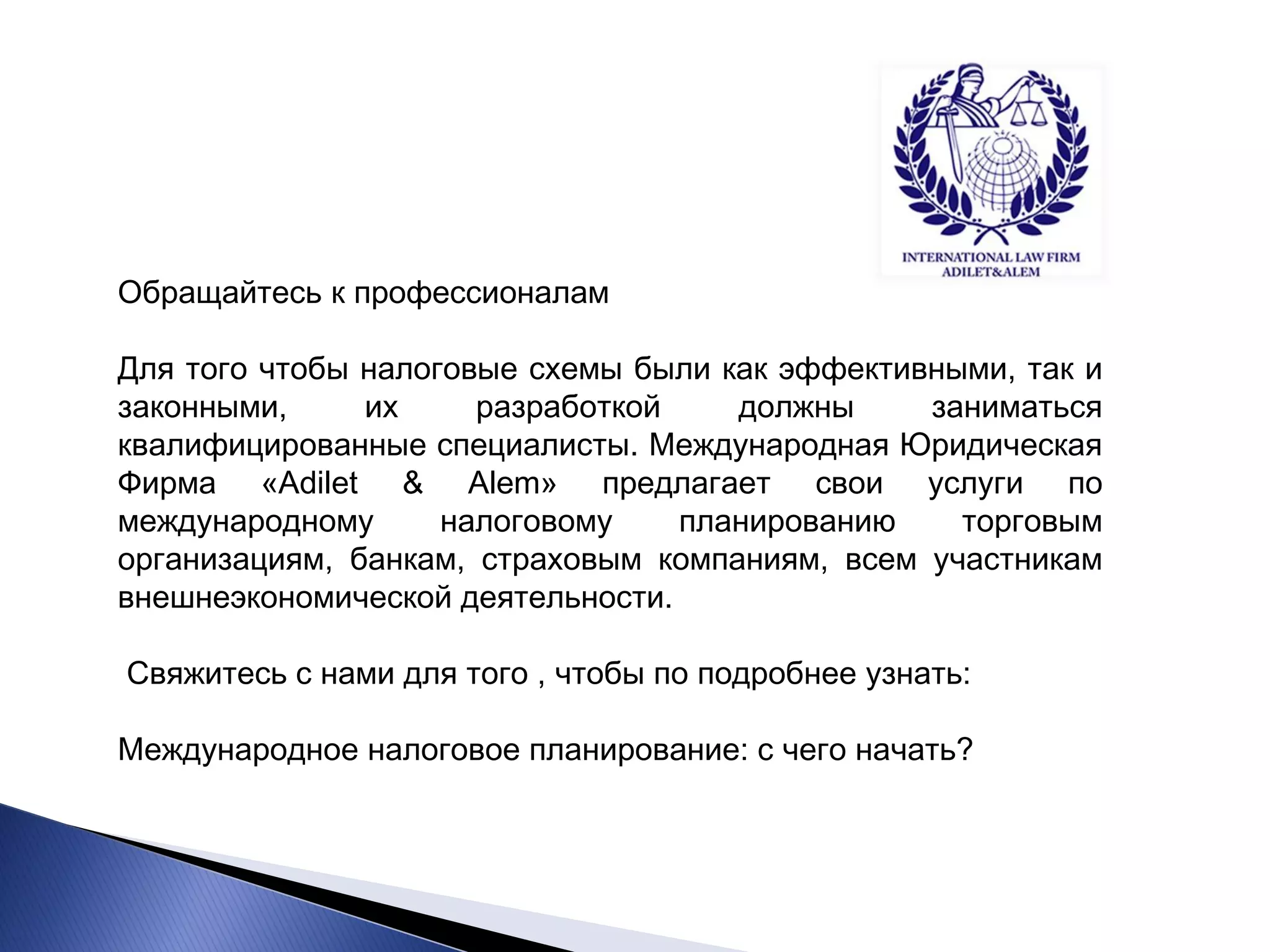Обращайтесь к профессионалам Для того чтобы налоговые схемы были как эффективными, так и законными, их разработкой должны заниматься квалифицированные специалисты. Международная Юридическая Фирма «Adilet & Alem» предлагает свои услуги по международному налоговому планированию торговым организациям, банкам, страховым компаниям, всем участникам внешнеэкономической деятельности. Свяжитесь с нами для того , чтобы по подробнее узнать: Международное налоговое планирование: с чего начать?  