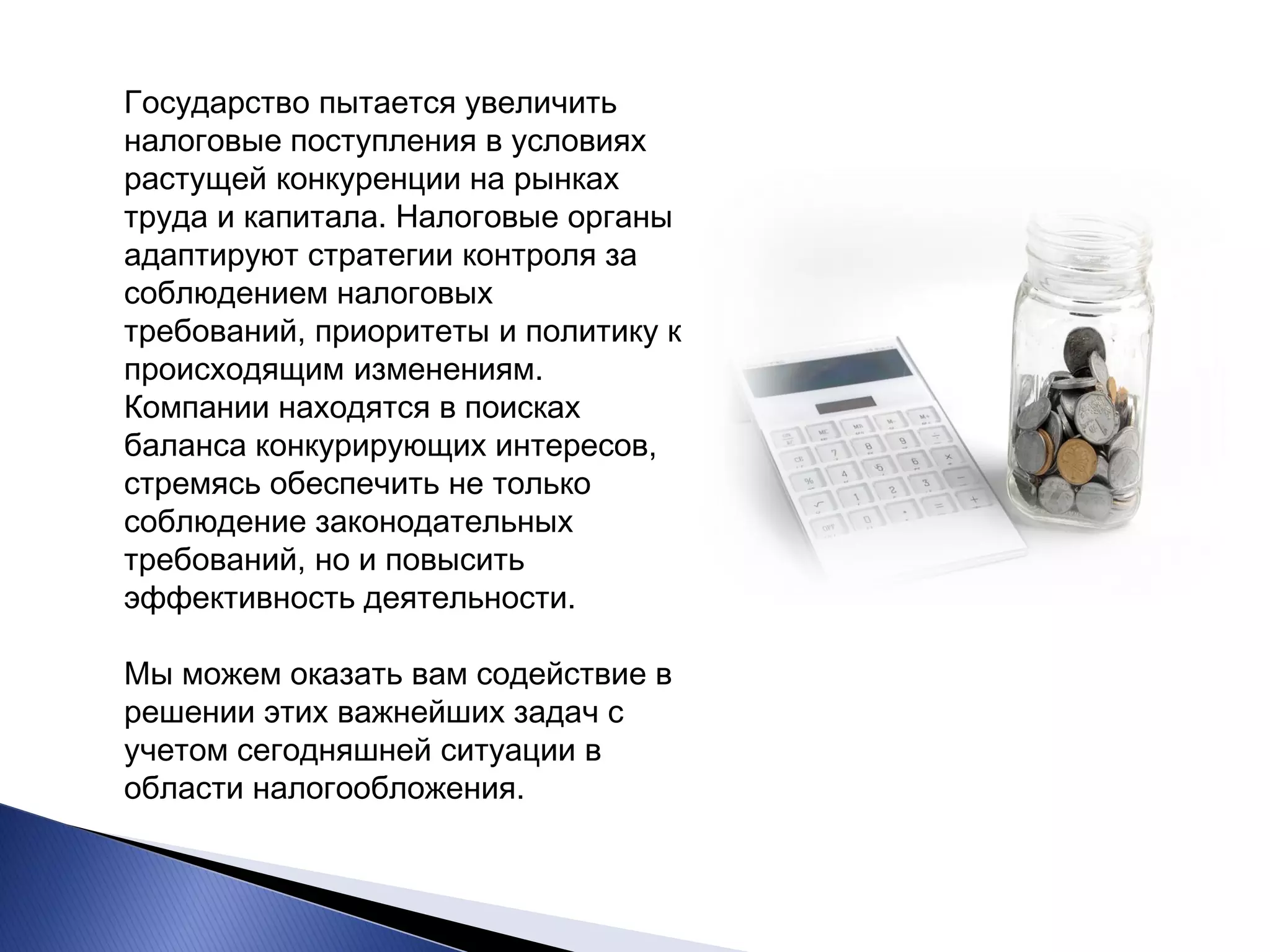 Государство пытается увеличить налоговые поступления в условиях растущей конкуренции на рынках труда и капитала. Налоговые органы адаптируют стратегии контроля за соблюдением налоговых требований, приоритеты и политику к происходящим изменениям. Компании находятся в поисках баланса конкурирующих интересов, стремясь обеспечить не только соблюдение законодательных требований, но и повысить эффективность деятельности. Мы можем оказать вам содействие в решении этих важнейших задач с учетом сегодняшней ситуации в области налогообложения.  