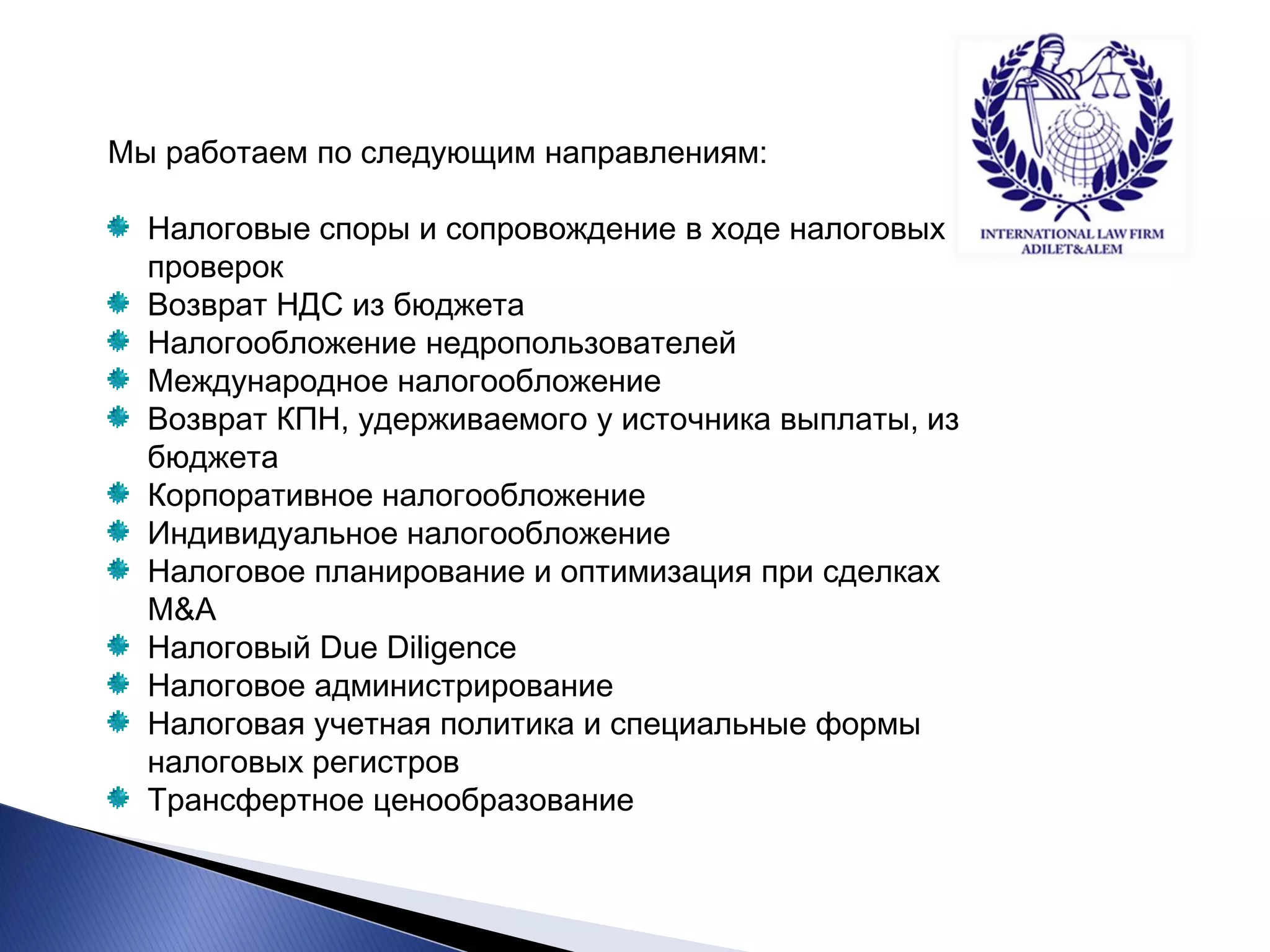 Мы работаем по следующим направлениям: Налоговые споры и сопровождение в ходе налоговых проверок Возврат НДС из бюджета Налогообложение недропользователей Международное налогообложение Возврат КПН, удерживаемого у источника выплаты, из бюджета Корпоративное налогообложение Индивидуальное налогообложение Налоговое планирование и оптимизация при сделках M&A Налоговый Due Diligence Налоговое администрирование Налоговая учетная политика и специальные формы налоговых регистров Трансфертное ценообразование  
