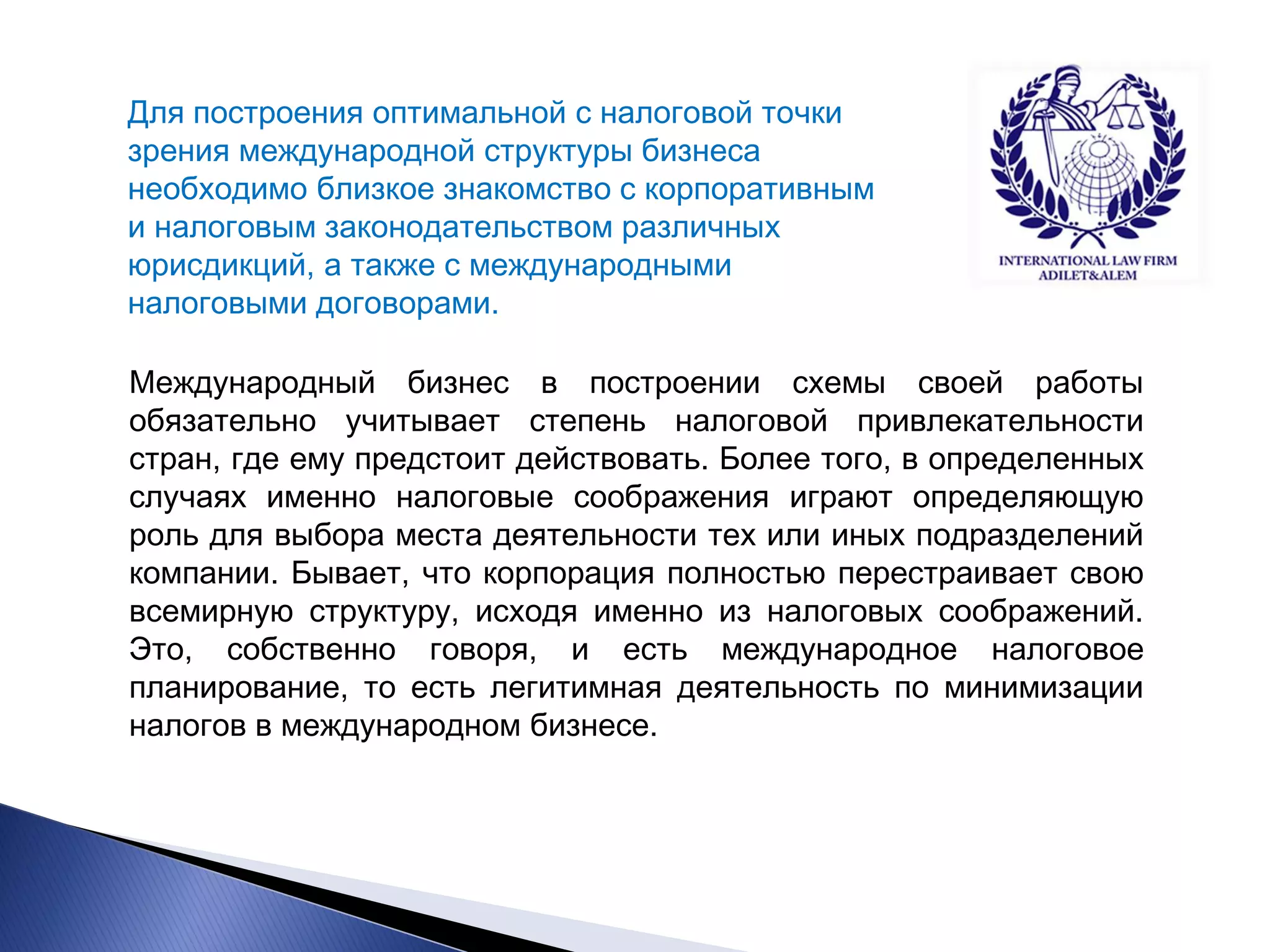 Для построения оптимальной с налоговой точки зрения международной структуры бизнеса необходимо близкое знакомство с корпоративным и налоговым законодательством различных юрисдикций, а также с международными налоговыми договорами. 
Международный бизнес в построении схемы своей работы обязательно учитывает степень налоговой привлекательности стран, где ему предстоит действовать. Более того, в определенных случаях именно налоговые соображения играют определяющую роль для выбора места деятельности тех или иных подразделений компании. Бывает, что корпорация полностью перестраивает свою всемирную структуру, исходя именно из налоговых соображений. Это, собственно говоря, и есть международное налоговое планирование, то есть легитимная деятельность по минимизации налогов в международном бизнесе.  