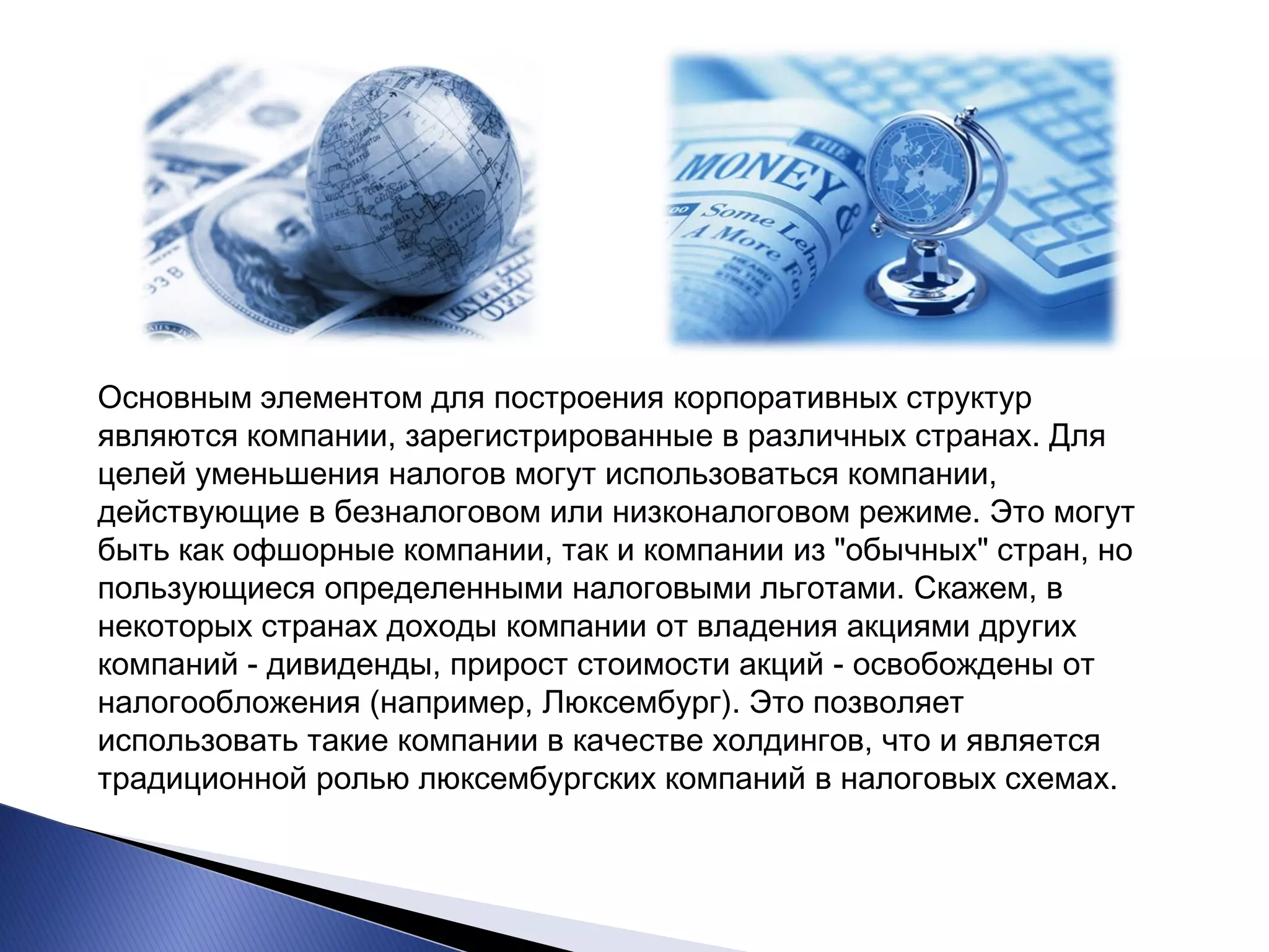 Основным элементом для построения корпоративных структур являются компании, зарегистрированные в различных странах. Для целей уменьшения налогов могут использоваться компании, действующие в безналоговом или низконалоговом режиме. Это могут быть как офшорные компании, так и компании из "обычных" стран, но пользующиеся определенными налоговыми льготами. Скажем, в некоторых странах доходы компании от владения акциями других компаний - дивиденды, прирост стоимости акций - освобождены от налогообложения (например, Люксембург). Это позволяет использовать такие компании в качестве холдингов, что и является традиционной ролью люксембургских компаний в налоговых схемах.  