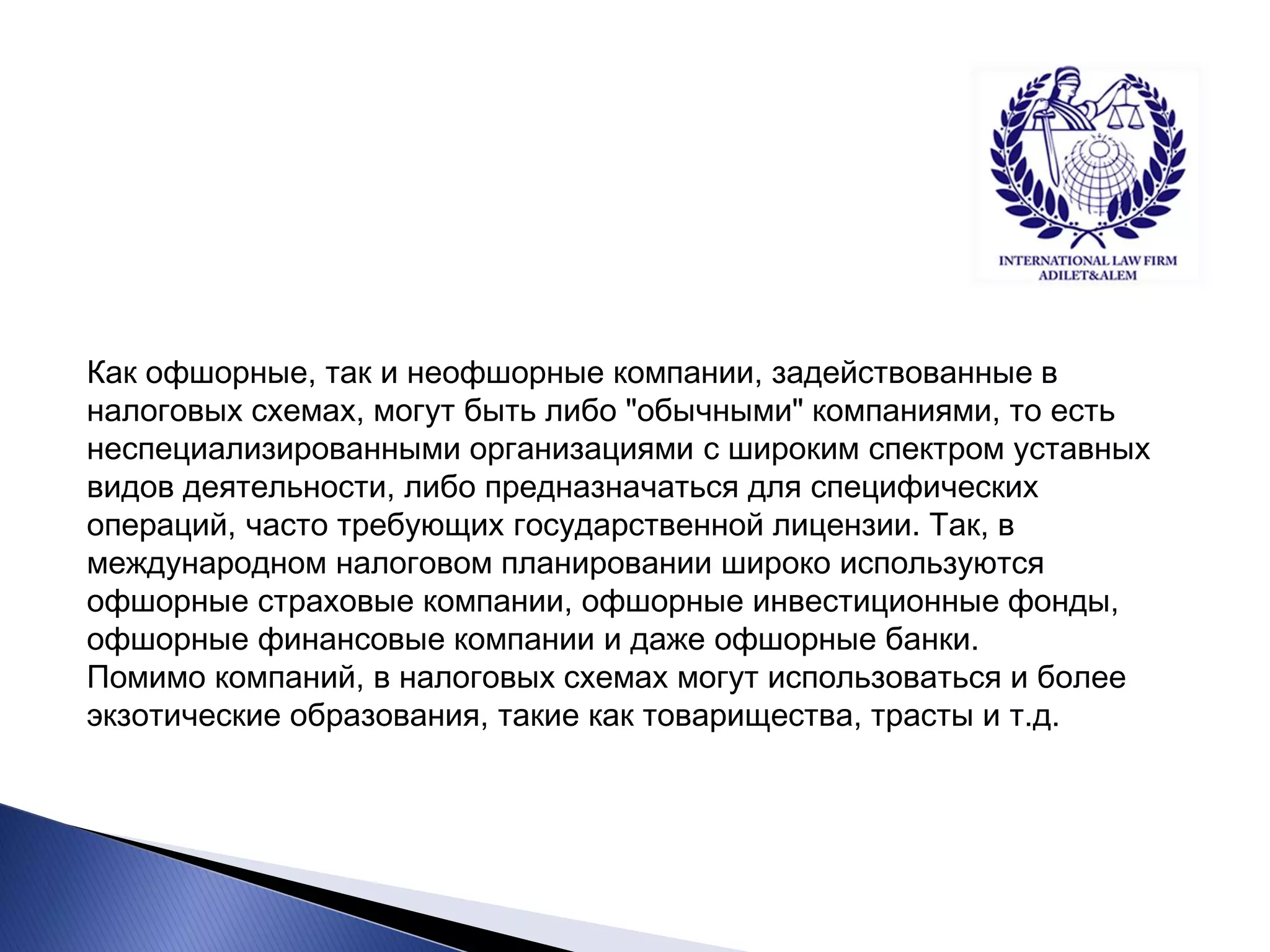 Как офшорные, так и неофшорные компании, задействованные в налоговых схемах, могут быть либо "обычными" компаниями, то есть неспециализированными организациями с широким спектром уставных видов деятельности, либо предназначаться для специфических операций, часто требующих государственной лицензии. Так, в международном налоговом планировании широко используются офшорные страховые компании, офшорные инвестиционные фонды, офшорные финансовые компании и даже офшорные банки. Помимо компаний, в налоговых схемах могут использоваться и более экзотические образования, такие как товарищества, трасты и т.д.  