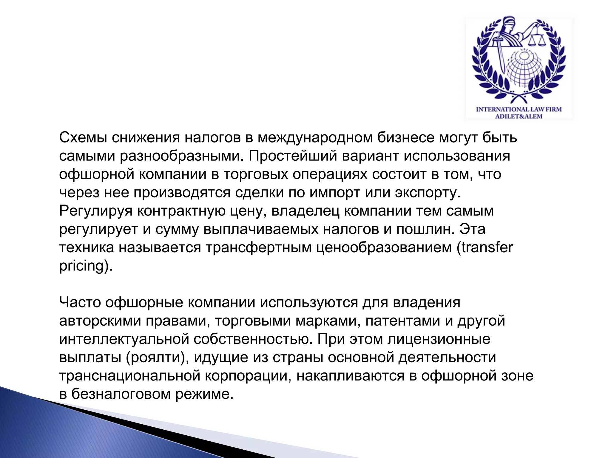 Схемы снижения налогов в международном бизнесе могут быть самыми разнообразными. Простейший вариант использования офшорной компании в торговых операциях состоит в том, что через нее производятся сделки по импорт или экспорту. Регулируя контрактную цену, владелец компании тем самым регулирует и сумму выплачиваемых налогов и пошлин. Эта техника называется трансфертным ценообразованием (transfer pricing). Часто офшорные компании используются для владения авторскими правами, торговыми марками, патентами и другой интеллектуальной собственностью. При этом лицензионные выплаты (роялти), идущие из страны основной деятельности транснациональной корпорации, накапливаются в офшорной зоне в безналоговом режиме.  