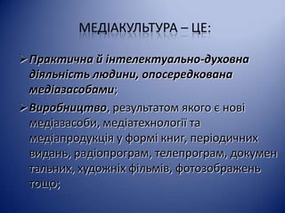 МЕДІАКУЛЬТУРА – ЦЕ:
Практична й інтелектуально-духовна
діяльність людини, опосередкована
медіазасобами;
Виробництво, результатом якого є нові
медіазасоби, медіатехнології та
медіапродукція у формі книг, періодичних
видань, радіопрограм, телепрограм, докумен
тальних, художніх фільмів, фотозображень
тощо;

 