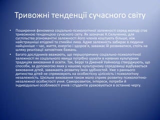 Тривожні тенденції сучасного світу
•

•

Поширення феномена соціально-психологічної залежності серед молоді стає
тривожною тенденцією сучасного світу. Як зазначає К.Сельченко, для
суспільства різноманітні залежності його членів коштують більше, ніж
найстрашніші епідемії та стихійні лиха. Адже залежність забирає в людини
найцінніше – час, життя, енергію і здоров’я, заважає їй розвиватися, стоїть на
шляху реалізації заповітних бажань.
Багато дослідників вважають, що першопричину соціально-психологічної
залежності як соціального явища потрібно шукати в наявних культурних
традиціях виховання й освіти. Так, Беррі та Дженей Уайнхолд стверджують, що
способи, за допомогою яких у нашому культурному середовищі відбувається
виховання дітей, заважають розвитку їхніх здібностей. Уже з раннього
дитинства дітей не спрямовують на особистісну цілісність і психологічну
незалежність. Шкільне виховання також мало сприяє розвитку психологічнонезалежної особистості учня. Саморозвиток, інтереси, потреби й
індивідуальні особливості учнів і студентів ураховуються в останню чергу.

 