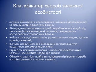 Класифікатор хвороб залежної
особистості
• Активне або пасивне перекладання на інших відповідальності
за більшу частину важливих рішень;
• Підпорядкування власних потреб потребам інших людей, від
яких вона (залежна людина) залежить, і неадекватна
поступливість стосовно їхніх бажань;
• Небажання пред’являти навіть розумні вимоги людям, від яких
індивід залежний;
• Відчуття незручності або безпорадності через відчуття
нездатності до самостійного життя;
• Страх бути покинутим особою, з якою встановився тісний
зв'язок, і залишитися наодинці з собою;
• Обмежена здатність приймати повсякденні рішення, потреба
постійно радитися з іншими людьми.

 