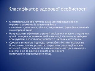 Класифікатор здорової особистості
• Є індивідуальна або групова само ідентифікація себе як
окремого елемента із власними йому
смислами, цінностями, цілями, завданнями, функціями, механіз
мом корекції тощо;
• Напрацьовані ефективні стратегії вирішення власних актуальних
цілей і завдань, при екологічній взаємодії з іншими індивідами
або групами, екологічному контакті з широким оточенням;
• Сумарна активність індивіда, групи або спільноти працює на
його розвиток (саморозвиток) за рахунок реалізації власних
потенцій, ефекту синергії та взаємопосилення при взаємодії з
іншими, а не за рахунок їхнього агресивного
придушення, паразитування тощо.

 