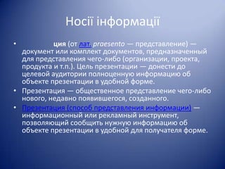 Носії інформації
•

ция (от лат. praesento — представление) —
документ или комплект документов, предназначенный
для представления чего-либо (организации, проекта,
продукта и т.п.). Цель презентации — донести до
целевой аудитории полноценную информацию об
объекте презентации в удобной форме.
• Презентация — общественное представление чего-либо
нового, недавно появившегося, созданного.
• Презентация (способ представления информации) —
информационный или рекламный инструмент,
позволяющий сообщить нужную информацию об
объекте презентации в удобной для получателя форме.

 