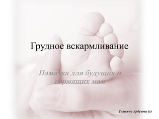 Грудное вскармливание
Памятка для будущих и
кормящих мам
Татьяна Арбузова (с)
 