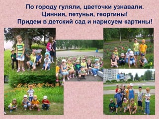 По городу гуляли, цветочки узнавали.
Цинния, петунья, георгины!
Придем в детский сад и нарисуем картины!

 