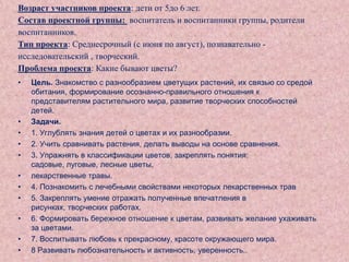 Возраст участников проекта: дети от 5до 6 лет.
Состав проектной группы: воспитатель и воспитанники группы, родители
воспитанников.
Тип проекта: Среднесрочный (с июня по август), познавательно исследовательский , творческий.
Проблема проекта: Какие бывают цветы?
•

•
•
•
•
•
•
•
•
•
•

Цель. Знакомство с разнообразием цветущих растений, их связью со средой
обитания, формирование осознанно-правильного отношения к
представителям растительного мира, развитие творческих способностей
детей.
Задачи.
1. Углублять знания детей о цветах и их разнообразии.
2. Учить сравнивать растения, делать выводы на основе сравнения.
3. Упражнять в классификации цветов, закреплять понятия:
садовые, луговые, лесные цветы,
лекарственные травы.
4. Познакомить с лечебными свойствами некоторых лекарственных трав
5. Закреплять умение отражать полученные впечатления в
рисунках, творческих работах.
6. Формировать бережное отношение к цветам, развивать желание ухаживать
за цветами.
7. Воспитывать любовь к прекрасному, красоте окружающего мира.
8 Развивать любознательность и активность, уверенность..

 