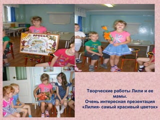 Творческие работы Лили и ее
мамы.
Очень интересная презентация
«Лилия- самый красивый цветок»

 