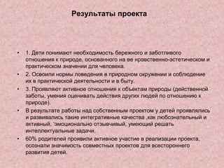 Результаты проекта

•

•
•

•

•

1. Дети понимают необходимость бережного и заботливого
отношения к природе, основанного на ее нравственно-эстетическом и
практическом значении для человека.
2. Освоили нормы поведения в природном окружении и соблюдение
их в практической деятельности и в быту.
3. Проявляют активное отношения к объектам природы (действенной
заботы, умения оценивать действия других людей по отношению к
природе).
В результате работы над собственным проектом у детей проявлялись
и развивались такие интегративные качества ,как любознательный и
активный, ‘эмоционально отзывчивый, умеющий решать
интеллектуальные задачи.
60% родителей проявили активное участие в реализации проекта,
осознали значимость совместных проектов для всестороннего
развития детей.

 