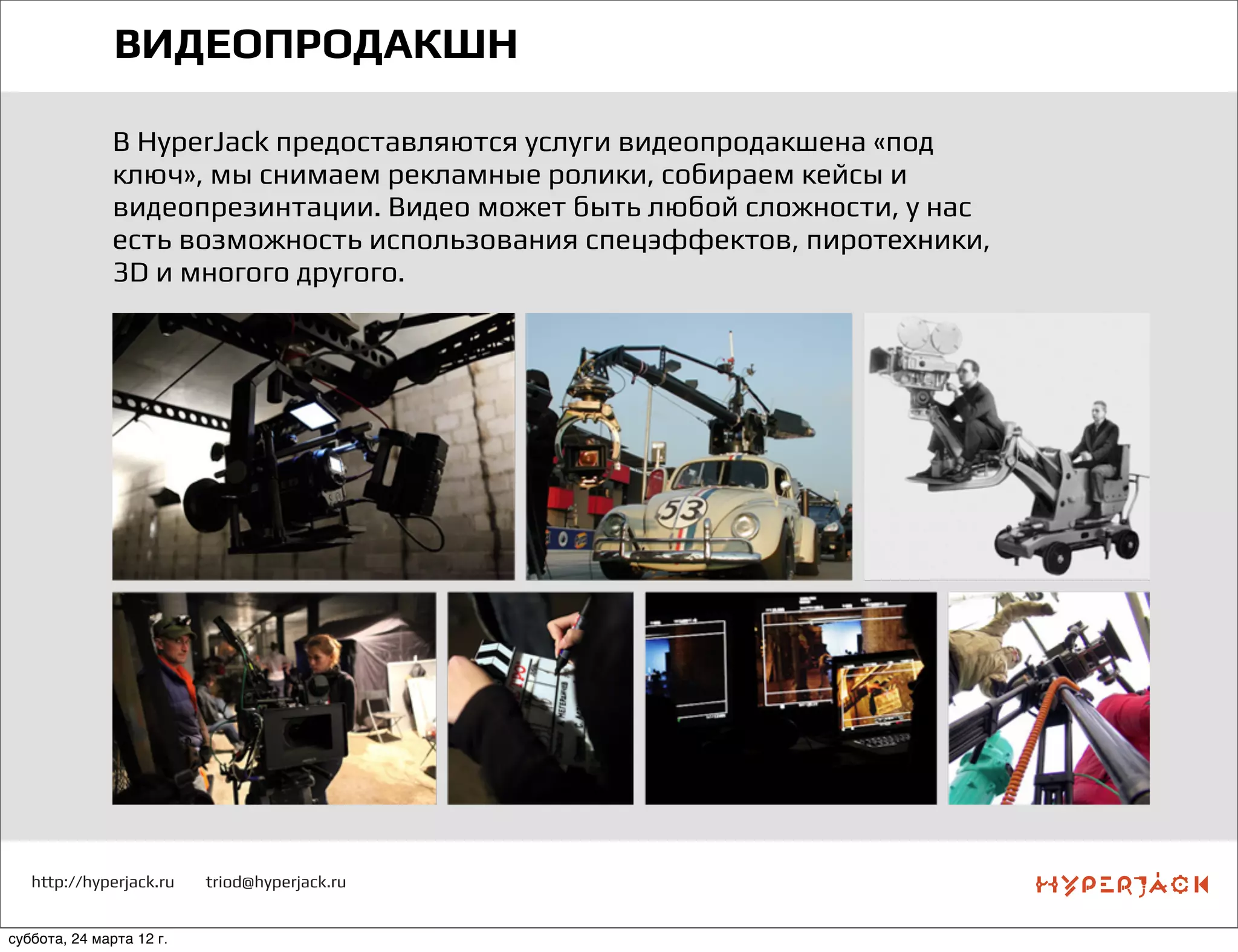 http://hyperjack.ru triod@hyperjack.ru
ВИДЕОПРОДАКШН
В HyperJack предоставляются услуги видеопродакшена «под
ключ», мы снимаем рекламные ролики, собираем кейсы и
видеопрезинтации. Видео может быть любой сложности, у нас
есть возможность использования спецэффектов, пиротехники,
3D и многого другого.
суббота, 24 марта 12 г.
 