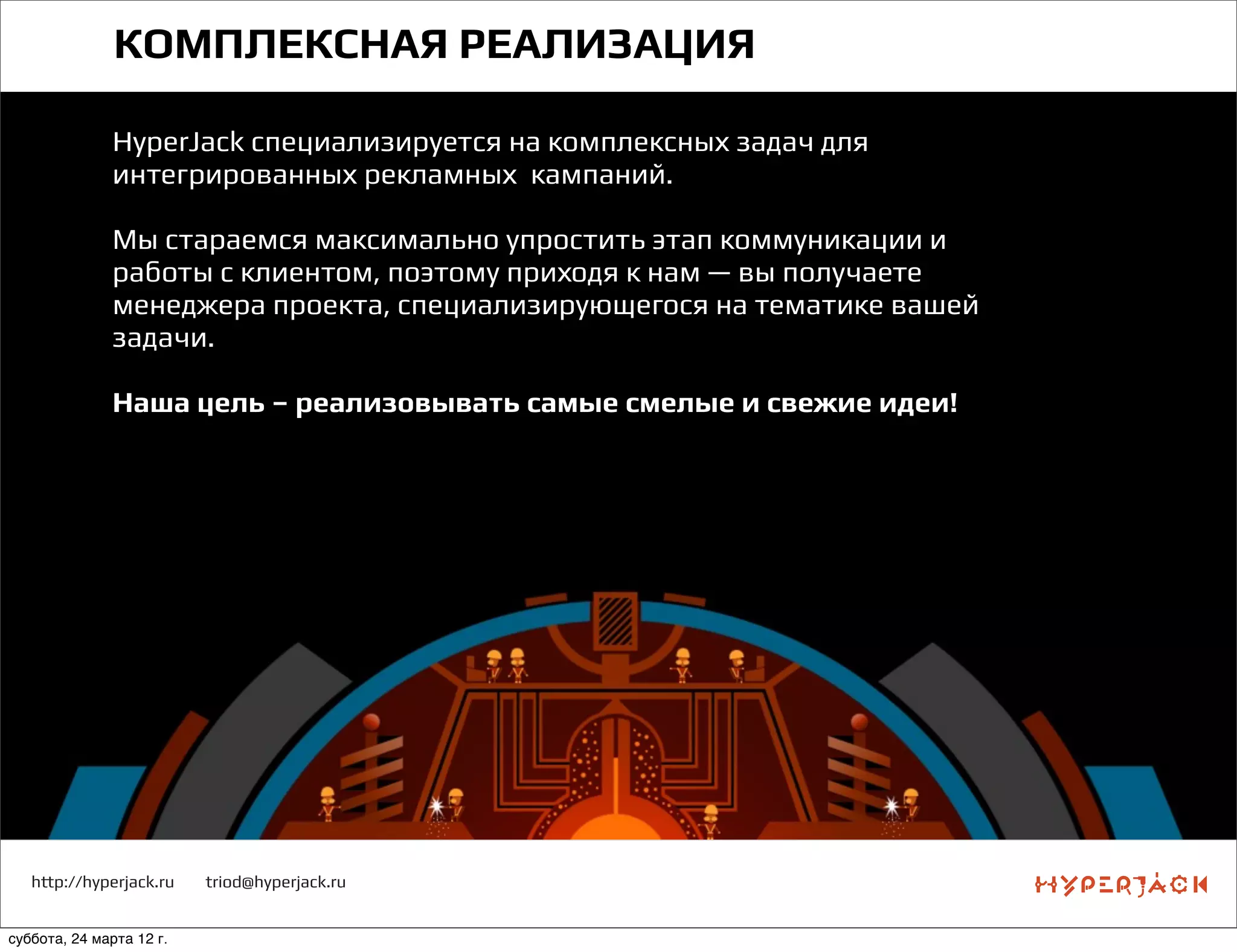 http://hyperjack.ru triod@hyperjack.ru
КОМПЛЕКСНАЯ РЕАЛИЗАЦИЯ
HyperJack специализируется на комплексных задач для
интегрированных рекламных кампаний.
Мы стараемся максимально упростить этап коммуникации и
работы с клиентом, поэтому приходя к нам — вы получаете
менеджера проекта, специализирующегося на тематике вашей
задачи.
Наша цель – реализовывать самые смелые и свежие идеи!
суббота, 24 марта 12 г.
 