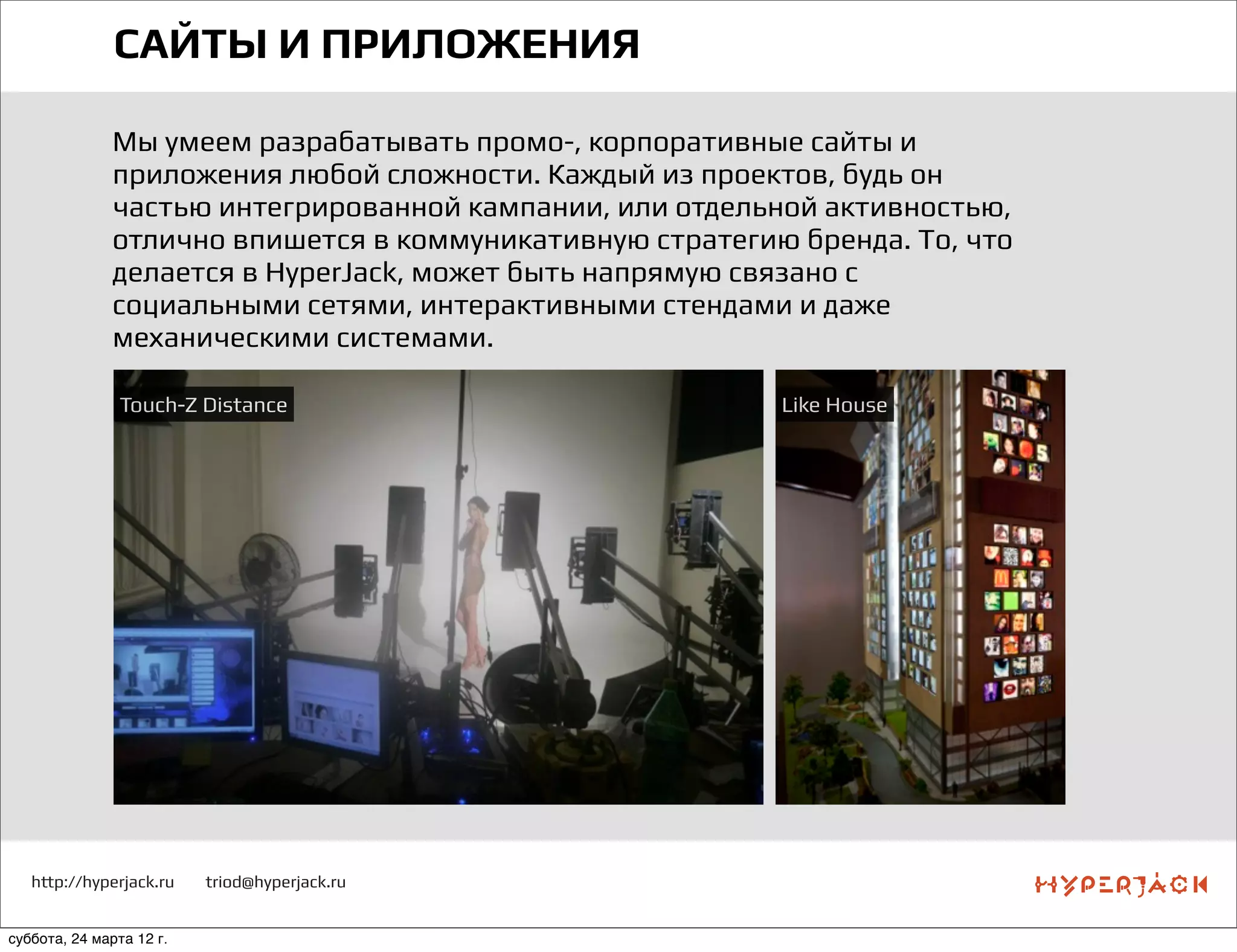 http://hyperjack.ru triod@hyperjack.ru
САЙТЫ И ПРИЛОЖЕНИЯ
Мы умеем разрабатывать промо-, корпоративные сайты и
приложения любой сложности. Каждый из проектов, будь он
частью интегрированной кампании, или отдельной активностью,
отлично впишется в коммуникативную стратегию бренда. То, что
делается в HyperJack, может быть напрямую связано с
социальными сетями, интерактивными стендами и даже
механическими системами.
Touch-Z Distance Like House
суббота, 24 марта 12 г.
 