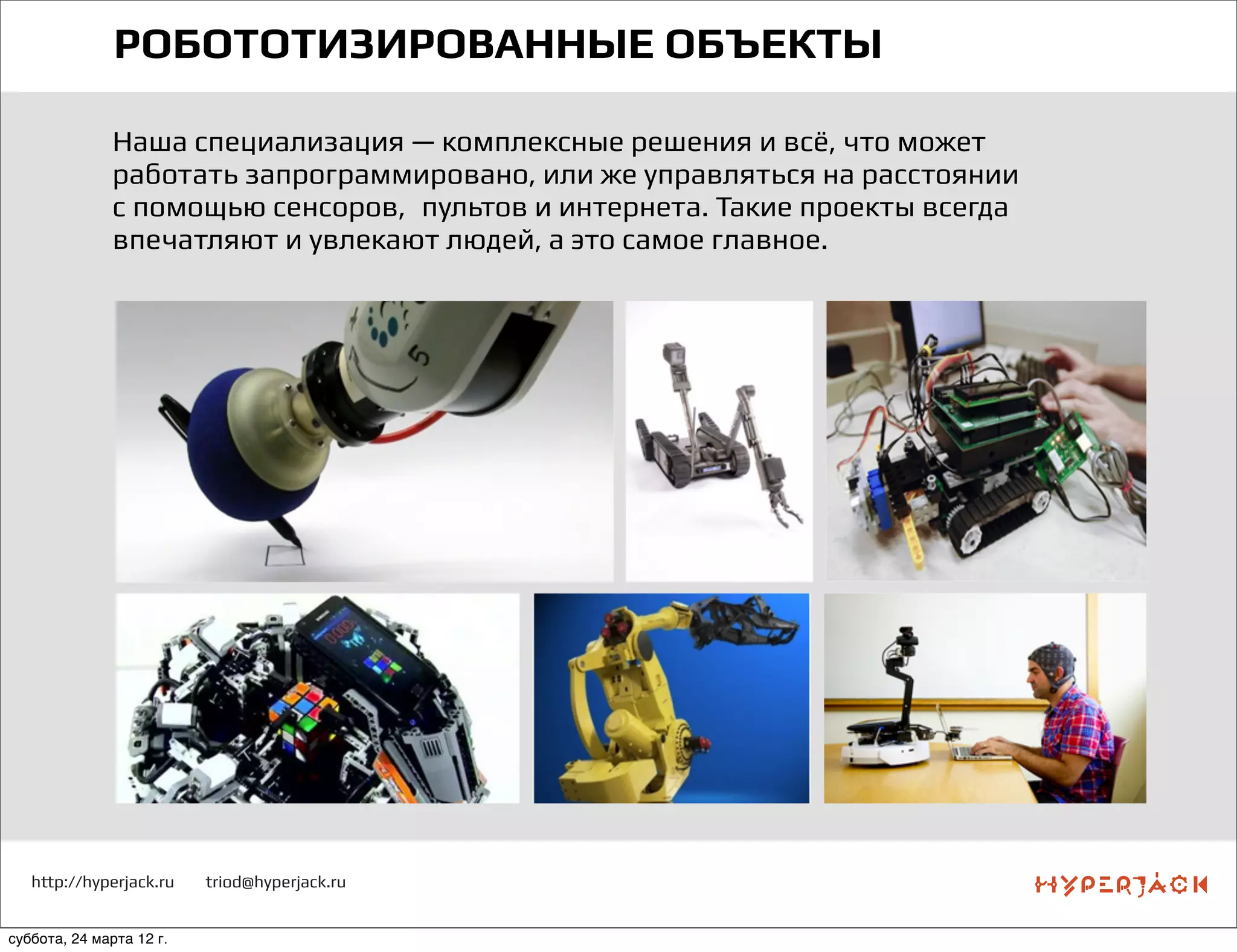 http://hyperjack.ru triod@hyperjack.ru
РОБОТОТИЗИРОВАННЫЕ ОБЪЕКТЫ
Наша специализация — комплексные решения и всё, что может
работать запрограммировано, или же управляться на расстоянии
с помощью сенсоров,  пультов и интернета. Такие проекты всегда
впечатляют и увлекают людей, а это самое главное.
суббота, 24 марта 12 г.
 