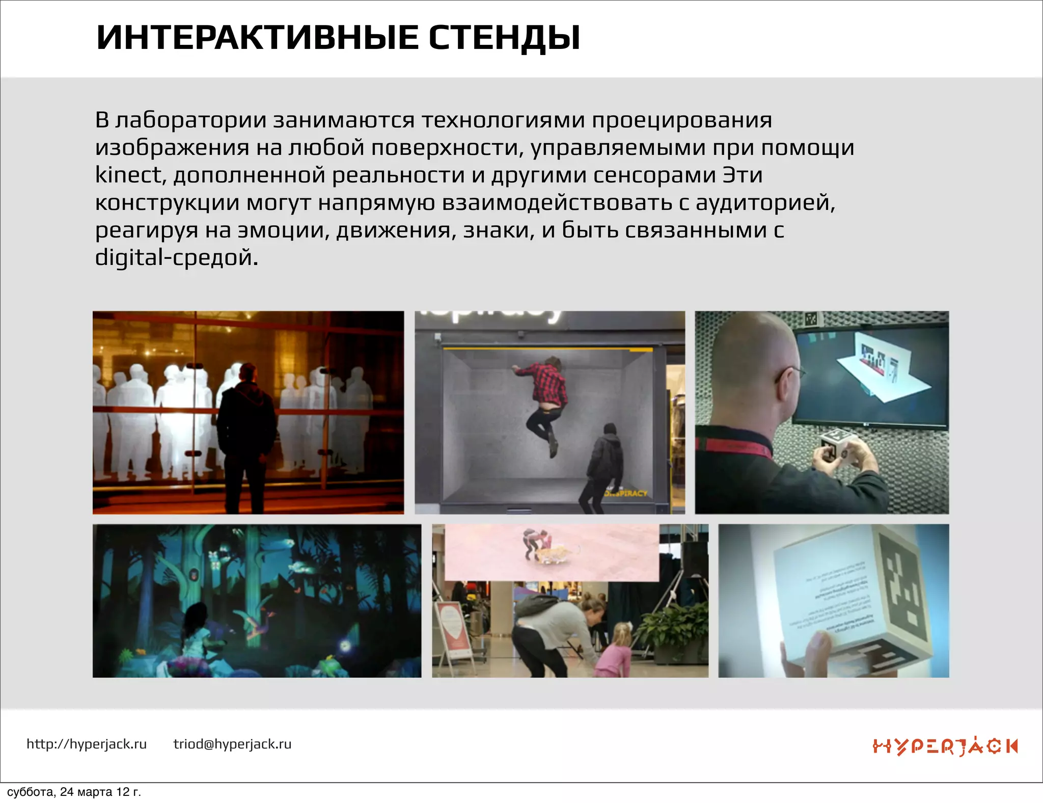 http://hyperjack.ru triod@hyperjack.ru
ИНТЕРАКТИВНЫЕ СТЕНДЫ
В лаборатории занимаются технологиями проецирования
изображения на любой поверхности, управляемыми при помощи
kinect, дополненной реальности и другими сенсорами Эти
конструкции могут напрямую взаимодействовать с аудиторией,
реагируя на эмоции, движения, знаки, и быть связанными с
digital-средой.
суббота, 24 марта 12 г.
 