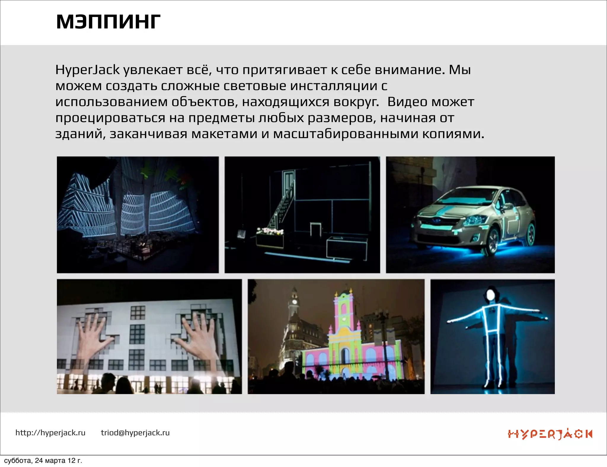 http://hyperjack.ru triod@hyperjack.ru
МЭППИНГ
HyperJack увлекает всё, что притягивает к себе внимание. Мы
можем создать сложные световые инсталляции с
использованием объектов, находящихся вокруг.  Видео может
проецироваться на предметы любых размеров, начиная от
зданий, заканчивая макетами и масштабированными копиями.
суббота, 24 марта 12 г.
 