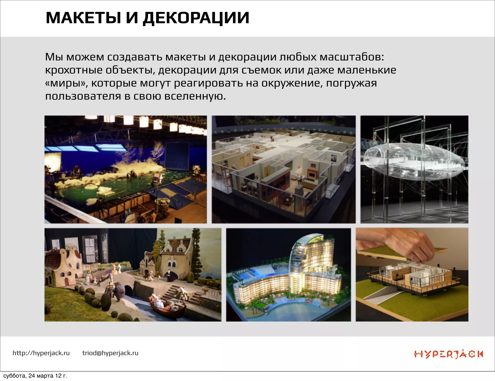 http://hyperjack.ru triod@hyperjack.ru
МАКЕТЫ И ДЕКОРАЦИИ
Мы можем создавать макеты и декорации любых масштабов:
крохотные объекты, декорации для съемок или даже маленькие
«миры», которые могут реагировать на окружение, погружая
пользователя в свою вселенную.
суббота, 24 марта 12 г.
 