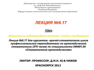 «Красноярский государственный медицинский университет
им. проф. В.Ф. Войно-Ясенецкого»
Министерство здравоохранения
Российской Федерации
Кафедра-клиника стоматологии института последипломного образования
ЛЕКЦИЯ №6.17
ТЕМА:
«Керамика на неблагородном металле- особые требования»
Лекция №6.17 для курсантов–врачей-стоматологов цикла
профессиональной переподготовки по ортопедической
стоматологии (576 часов) по специальности 040401.04
«Стоматология ортопедическая»
ЛЕКТОР: ПРОФЕССОР, Д.М.Н. Ю.В.ЧИЖОВ
КРАСНОЯРСК 2012
 