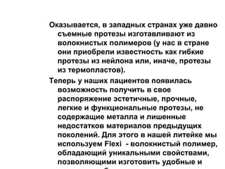 Оказывается, в западных странах уже давно
съемные протезы изготавливают из
волокнистых полимеров (у нас в стране
они приобрели известность как гибкие
протезы из нейлона или, иначе, протезы
из термопластов).
Теперь у наших пациентов появилась
возможность получить в свое
распоряжение эстетичные, прочные,
легкие и функциональные протезы, не
содержащие металла и лишенные
недостатков материалов предыдущих
поколений. Для этого в нашей литейке мы
используем Flexi - волокнистый полимер,
обладающий уникальными свойствами,
позволяющими изготовить удобные и
 