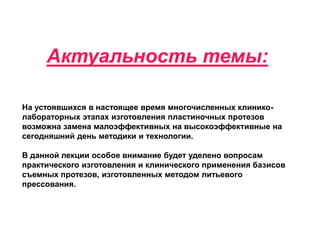Актуальность темы:
На устоявшихся в настоящее время многочисленных клинико-
лабораторных этапах изготовления пластиночных протезов
возможна замена малоэффективных на высокоэффективные на
сегодняшний день методики и технологии.
В данной лекции особое внимание будет уделено вопросам
практического изготовления и клинического применения базисов
съемных протезов, изготовленных методом литьевого
прессования.
 