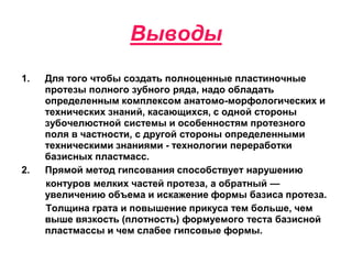 Выводы
1. Для того чтобы создать полноценные пластиночные
протезы полного зубного ряда, надо обладать
определенным комплексом анатомо-морфологических и
технических знаний, касающихся, с одной стороны
зубочелюстной системы и особенностям протезного
поля в частности, с другой стороны определенными
техническими знаниями - технологии переработки
базисных пластмасс.
2. Прямой метод гипсования способствует нарушению
контуров мелких частей протеза, а обратный —
увеличению объема и искажение формы базиса протеза.
Толщина грата и повышение прикуса тем больше, чем
выше вязкость (плотность) формуемого теста базисной
пластмассы и чем слабее гипсовые формы.
 