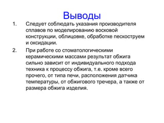 Выводы
1. Следует соблюдать указания производителя
сплавов по моделированию восковой
конструкции, облицовке, обработке пескоструем
и оксидации.
2. При работе со стоматологическими
керамическими массами результат обжига
сильно зависит от индивидуального подхода
техника к процессу обжига, т.е. кроме всего
прочего, от типа печи, расположения датчика
температуры, от обжигового тречера, а также от
размера обжига изделия.
 