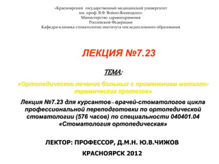 «Красноярский государственный медицинский университет
им. проф. В.Ф. Войно-Ясенецкого»
Министерство здравоохранения
Российской Федерации
Кафедра-клиника стоматологии института последипломного образования
ЛЕКЦИЯ №7.23
ТЕМА:
«Ортопедическое лечение больных с применением металло-
керамических протезов»
Лекция №7.23 для курсантов–врачей-стоматологов цикла
профессиональной переподготовки по ортопедической
стоматологии (576 часов) по специальности 040401.04
«Стоматология ортопедическая»
ЛЕКТОР: ПРОФЕССОР, Д.М.Н. Ю.В.ЧИЖОВ
КРАСНОЯРСК 2012
 