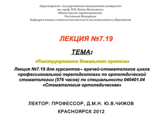 «Красноярский государственный медицинский университет
им. проф. В.Ф. Войно-Ясенецкого»
Министерство здравоохранения
Российской Федерации
Кафедра-клиника стоматологии института последипломного образования
ЛЕКЦИЯ №7.26
ТЕМАТЕМА::
««Скрытые системы фиксации съемных протезов (обзорная лекция)»»
Лекция №7.26 для курсантовЛекция №7.26 для курсантов–– врачей-стоматологов циклаврачей-стоматологов цикла
профессиональной переподготовки по ортопедическойпрофессиональной переподготовки по ортопедической
стоматологии (576 часов) по специальности 040401.04стоматологии (576 часов) по специальности 040401.04
«Стоматология ортопедическая»«Стоматология ортопедическая»
ЛЕКТОР: ПРОФЕССОР, Д.М.Н. Ю.В.ЧИЖОВ
КРАСНОЯРСК 2012
 