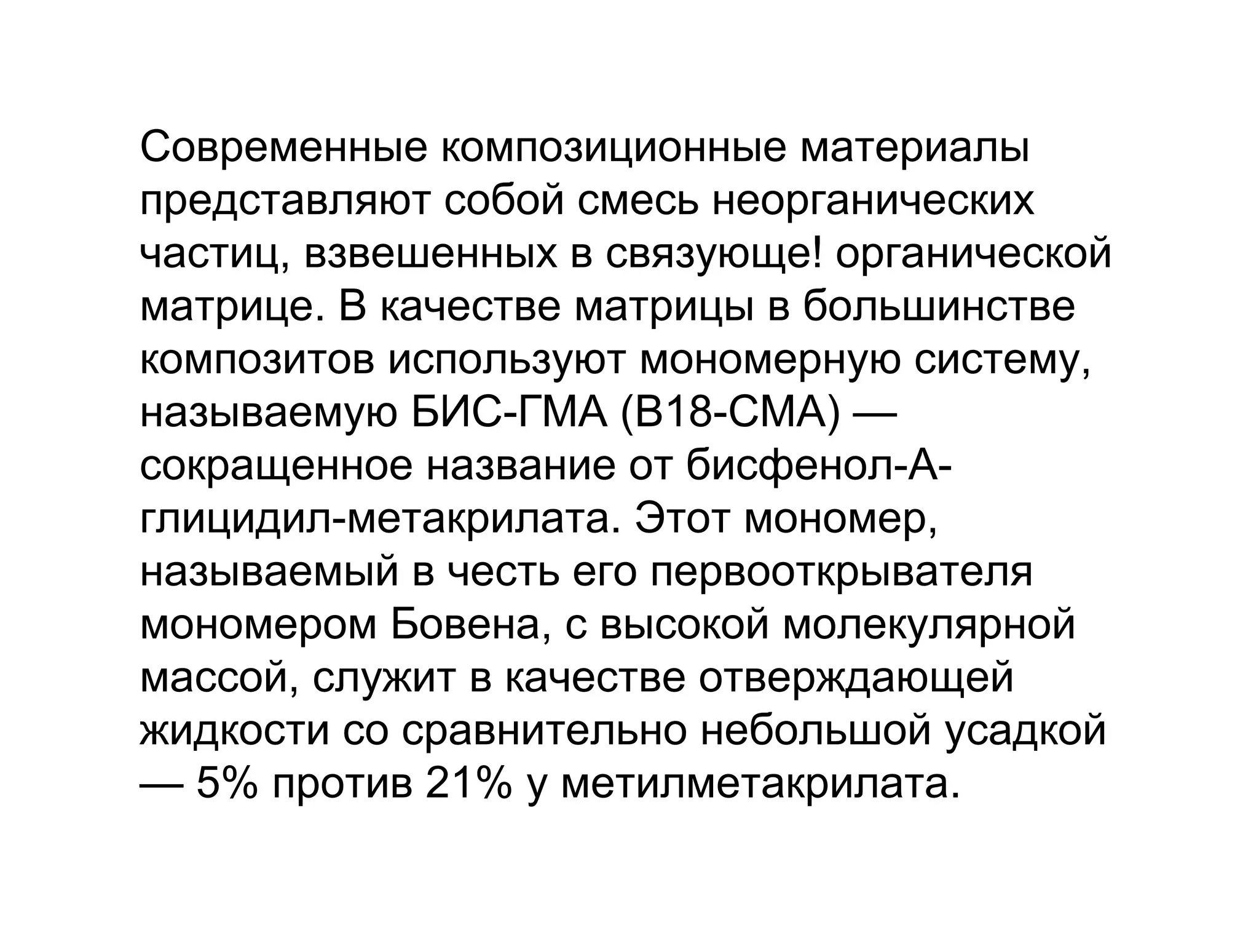 Современные композиционные материалы
представляют собой смесь неорганических
частиц, взвешенных в связующе! органической
матрице. В качестве матрицы в большинстве
композитов используют мономерную систему,
называемую БИС­ГМА (В18­СМА) —
сокращенное название от бисфенол­А­
глицидил­метакрилата. Этот мономер,
называемый в честь его первооткрывателя
мономером Бовена, с высокой молекулярной
массой, служит в качестве отверждающей
жидкости со сравнительно небольшой усадкой
— 5% против 21% у метилметакрилата.
 