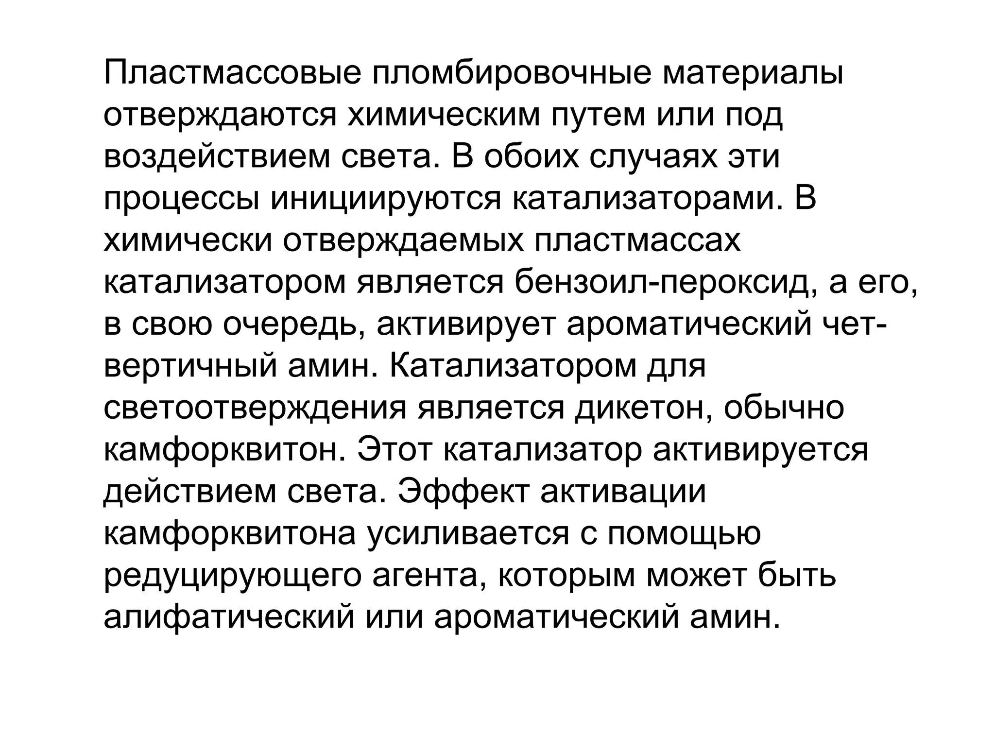 Пластмассовые пломбировочные материалы
отверждаются химическим путем или под
воздействием света. В обоих случаях эти
процессы инициируются катализаторами. В
химически отверждаемых пластмассах
катализатором является бензоил­пероксид, а его,
в свою очередь, активирует ароматический чет­
вертичный амин. Катализатором для
светоотверждения является дикетон, обычно
камфорквитон. Этот катализатор активируется
действием света. Эффект активации
камфорквитона усиливается с помощью
редуцирующего агента, которым может быть
алифатический или ароматический амин.
 