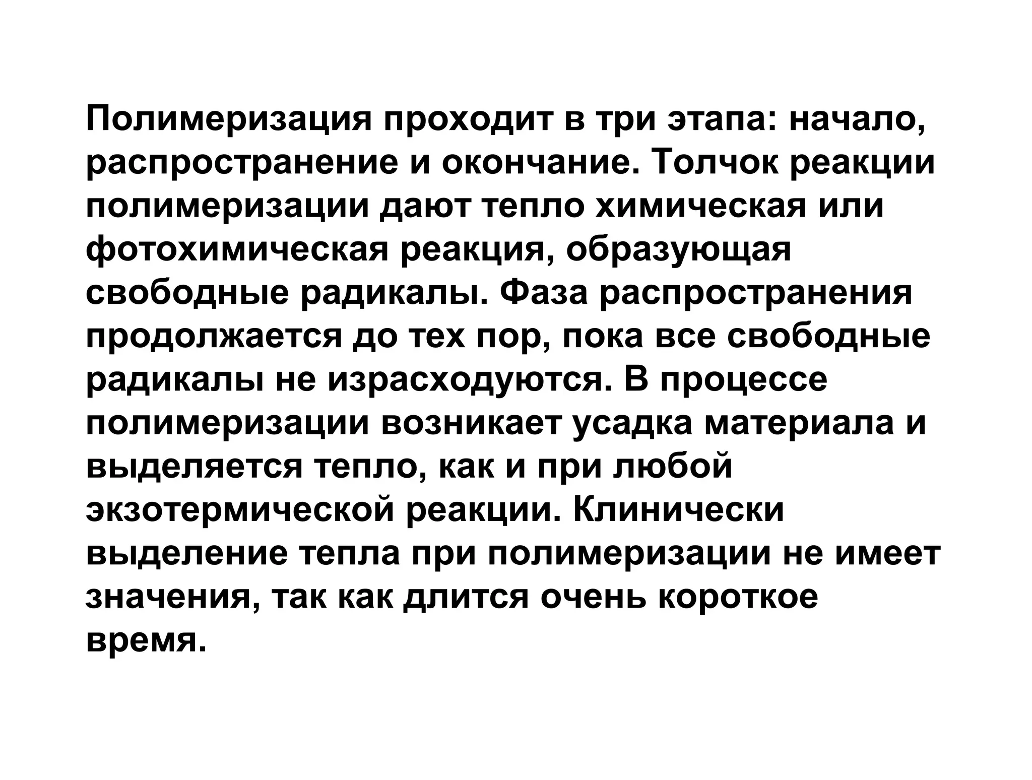 Полимеризация проходит в три этапа: начало,
распространение и окончание. Толчок реакции
полимеризации дают тепло химическая или
фотохимическая реакция, образующая
свободные радикалы. Фаза распространения
продолжается до тех пор, пока все свободные
радикалы не израсходуются. В процессе
полимеризации возникает усадка материала и
выделяется тепло, как и при любой
экзотермической реакции. Клинически
выделение тепла при полимеризации не имеет
значения, так как длится очень короткое
время.
 