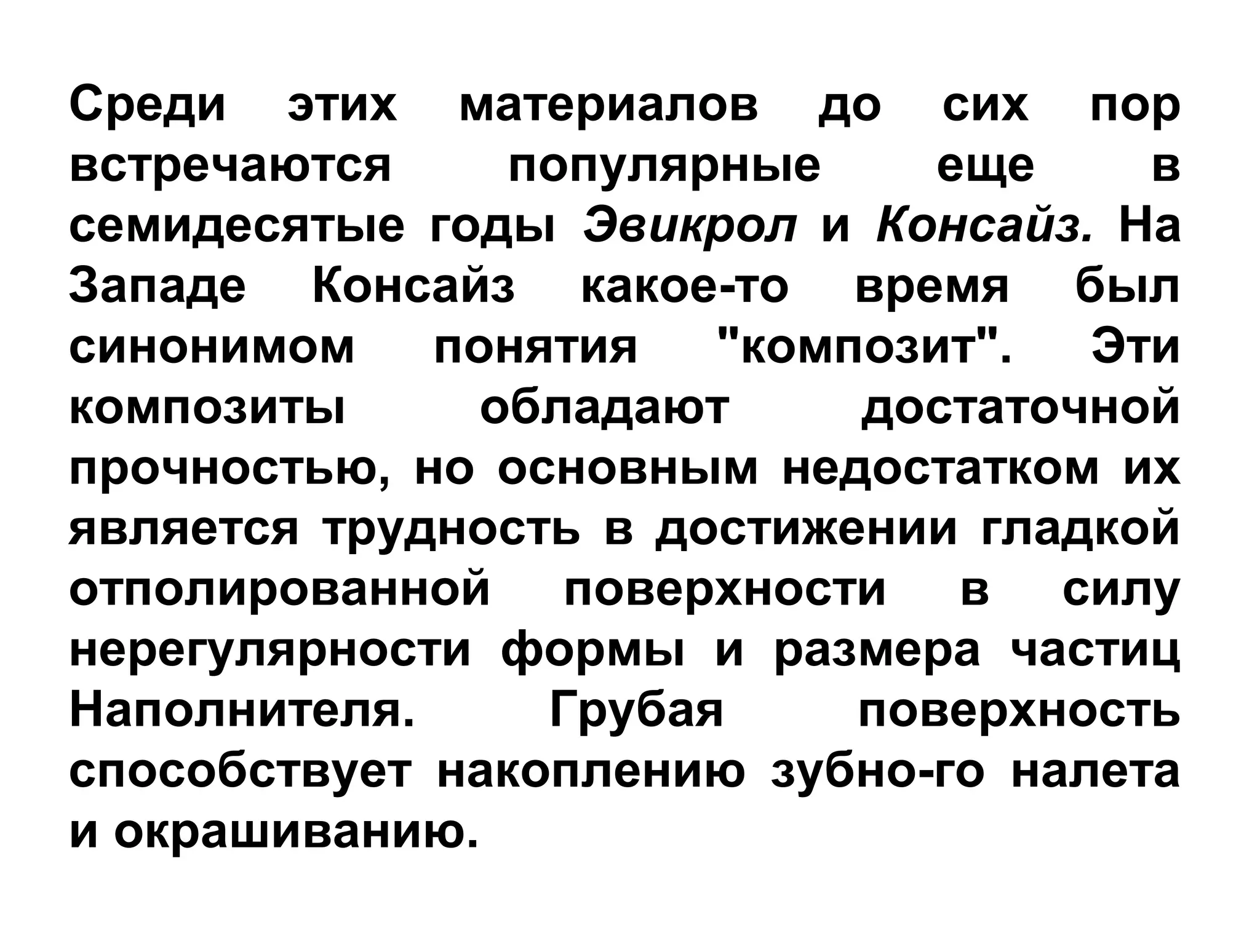 Среди этих материалов до сих пор
встречаются популярные еще в
семидесятые годы Эвикрол и Консайз. На
Западе Консайз какое­то время был
синонимом понятия "композит". Эти
композиты обладают достаточной
прочностью, но основным недостатком их
является трудность в достижении гладкой
отполированной поверхности в силу
нерегулярности формы и размера частиц
Наполнителя. Грубая поверхность
способствует накоплению зубно­го налета
и окрашиванию.
 