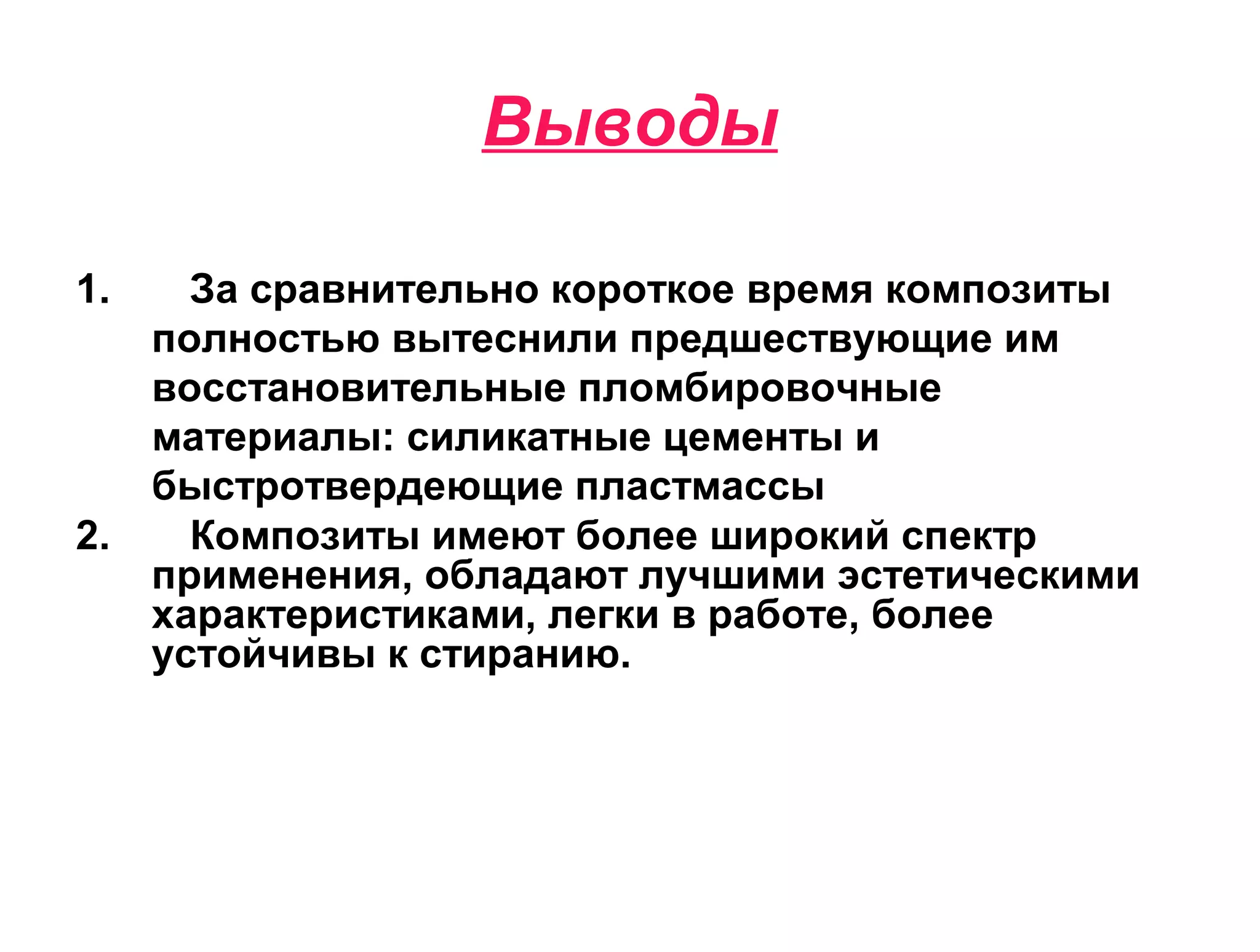 Выводы
1. За сравнительно короткое время композиты
полностью вытеснили предшествующие им
восстановительные пломбировочные
материалы: силикатные цементы и
быстротвердеющие пластмассы
2. Композиты имеют более широкий спектр
применения, обладают лучшими эстетическими
характеристиками, легки в работе, более
устойчивы к стиранию.
 