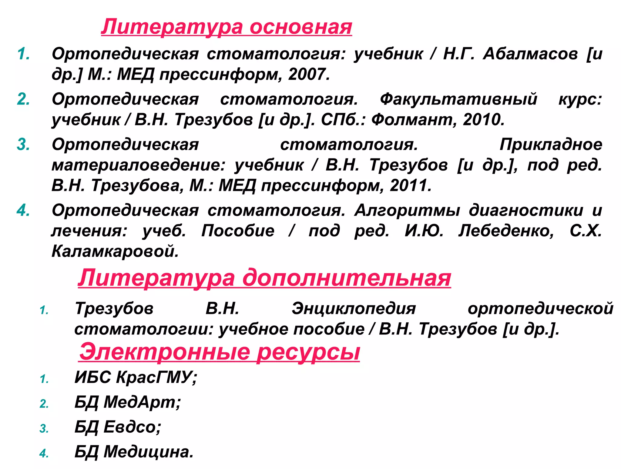Электронные ресурсы
1. Трезубов В.Н. Энциклопедия ортопедической
стоматологии: учебное пособие / В.Н. Трезубов [и др.].
Литература дополнительная
1. Ортопедическая стоматология: учебник / Н.Г. Абалмасов [и
др.] М.: МЕД прессинформ, 2007.
2. Ортопедическая стоматология. Факультативный курс:
учебник / В.Н. Трезубов [и др.]. СПб.: Фолмант, 2010.
3. Ортопедическая стоматология. Прикладное
материаловедение: учебник / В.Н. Трезубов [и др.], под ред.
В.Н. Трезубова, М.: МЕД прессинформ, 2011.
4. Ортопедическая стоматология. Алгоритмы диагностики и
лечения: учеб. Пособие / под ред. И.Ю. Лебеденко, С.Х.
Каламкаровой.
Литература основная
1. ИБС КрасГМУ;
2. БД МедАрт;
3. БД Евдсо;
4. БД Медицина.
 